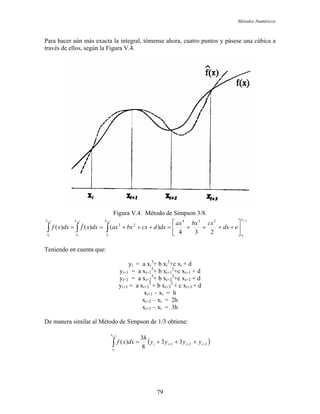 Métodos Numéricos
Para hacer aún más exacta la integral, tómense ahora, cuatro puntos y pásese una cúbica a
través de ellos, según la Figura V.4.
Figura V.4. Método de Simpson 3/8.
3333
234
)()(ˆ)(
234
23
++++
⎥
⎦
⎤
⎢
⎣
⎡
++++=+++== ∫∫∫
i
i
i
i
i
i
i
i
x
x
x
x
x
x
x
x
edx
cxbxax
dxdcxbxaxdxxfdxxf
Teniendo en cuenta que:
yi = a xi
3
+ b xi
2
+c xi + d
yi+1 = a xi+1
3
+ b xi+1
2
+c xi+1 + d
yi+2 = a xi+2
3
+ b xi+2
2
+c xi+2 + d
yi+3 = a xi+3
3
+ b xi+3
2
+ c xi+3 + d
xi+1 – xi = h
xi+2 – xi = 2h
xi+3 – xi = 3h
De manera similar al Método de Simpson de 1/3 obtiene:
( )321 33
8
3
)(
3
+++ +++=∫
+
iiii
x
x
yyyy
h
dxxf
i
i
79
 