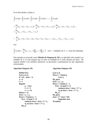 Métodos Numéricos
En el área desde x0 hasta xn:
∫∫∫∫∫
−
++++=
n
n
n x
x
x
x
x
x
x
x
x
x
dxxfdxxfdxxfdxxfdxxf
3
9
6
6
3
3
00
)(...)()()()(
( ) ( ) ( )
( )nnnn yyyy
h
yyyy
h
yyyy
h
yyyy
h
++++
++++++++++++=
−−− 123
987665433210
33
8
3
...33
8
3
33
8
3
33
8
3
= ( )nnnn yyyyyyyyyyy
h
+++++++++++ −−− 1236543210 332...233233
8
3
Así:
( ∑∑∫ +++= jin
x
x
yyyy
h
dxxf
n
32
8
3
)( 0
0
) con i = múltiplos de 3; j = resto de ordenadas.
Este método es conocido como Método de Simpson de 3/8 y es aplicable sólo cuando n es
múltiplo de 3, lo cual asegura que se tiene un múltiplo de 3 como número de áreas. De
manera similar a los métodos anteriores, se presentan a continuación sus dos algoritmos
estructurados.
Algoritmo Simpson 3/8: Algoritmo Simpson 3/8:
Definir f(x) Leer n, h
Leer a, b, n Para i = 1 hasta n
h = (b – a)/(n – 1) Leer yi
x = a fin_para
i = 1 área = y1 + yn
Repetir Para i = 2 hasta n – 1
yi = f(x) Si (I – 1) mod 3 = 0
i = i + 1 entonces área = área + 2 * yi
x = x + h si_no área = área + 3 * yi
Hasta x > b fin_si
área = y1 + yn fin_para
Para i = 2 hasta n – 1 área = 3 * área * h/8
Si (i – 1) mod 3 = 0 Imprimir área
entonces área = área + 2 * yi Terminar
si_no área = área + 3 * yi
fin_si
80
 