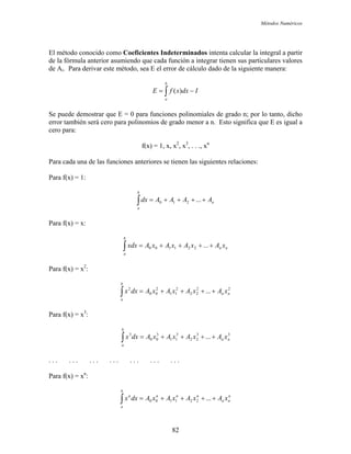 Métodos Numéricos
El método conocido como Coeficientes Indeterminados intenta calcular la integral a partir
de la fórmula anterior asumiendo que cada función a integrar tienen sus particulares valores
de Ai. Para derivar este método, sea E el error de cálculo dado de la siguiente manera:
∫ −=
b
a
IdxxfE )(
Se puede demostrar que E = 0 para funciones polinomiales de grado n; por lo tanto, dicho
error también será cero para polinomios de grado menor a n. Esto significa que E es igual a
cero para:
f(x) = 1, x, x2
, x3
, . . ., xn
Para cada una de las funciones anteriores se tienen las siguientes relaciones:
Para f(x) = 1:
n
b
a
AAAAdx ++++=∫ ...210
Para f(x) = x:
nn
b
a
xAxAxAxAxdx ++++=∫ ...221100
Para f(x) = x2
:
22
22
2
11
2
00
2
... nn
b
a
xAxAxAxAdxx ++++=∫
Para f(x) = x3
:
33
22
3
11
3
00
3
... nn
b
a
xAxAxAxAdxx ++++=∫
. . . . . . . . . . . . . . . . . . . . .
Para f(x) = xn
:
n
nn
nnn
b
a
n
xAxAxAxAdxx ++++=∫ ...221100
82
 
