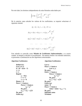 Métodos Numéricos
Por otro lado, los términos independientes de estas fórmulas están dados por:
11
111
+
−
=⎥
⎦
⎤
⎢
⎣
⎡
+
=
+++
∫ n
ab
n
x
dxx
nnb
a
nb
a
n
De lo anterior, para calcular los valores de los coeficientes, se requiere solucionar el
siguiente sistema:
abAAAA n −=++++ ...210
2
...
22
221100
ab
xAxAxAxA nn
−
=++++
3
...
33
22
22
2
11
2
00
ab
xAxAxAxA nn
−
=++++
. . . . . . . . . . . . . . .
1
...
11
221100
+
−
=++++
++
n
ab
xAxAxAxA
nn
n
nn
nnn
Este método es conocido como Método de Coeficientes Indeterminados y es exacto
cuando la integral a calcular es un polinomio. De manera similar a los métodos anteriores,
se presentan a continuación sus dos algoritmos estructurados.
Algoritmo Coeficientes: Algoritmo Coeficientes:
Definir f(x) Leer n
Leer a, b, n Para i = 1 hasta n
h = (b – a)/(n – 1) Leer xi, yi
x = a fin_para
i = 1 Para i = 1 hasta n
Repetir Para j = 1 hasta n
yi = f(x) aij = xj
i-1
i = i + 1 fin_para
x = x + h ai,n+1 = (xn
i
– x0
i
)/i
Hasta x > b fin_para
Para i = 1 hasta n Gauss (aij)
Para j = 1 hasta n suma = 0
aij = xj
i-1
Para i = 1 hasta n
fin_para suma = suma + ai,n+1 * yi
ai,n+1 = (xn
i
– x0
i
)/i fin_para
fin_para Imprimir suma
Gauss (aij) Terminar
83
 
