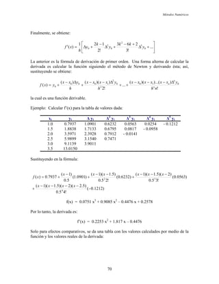 Métodos Numéricos
Finalmente, se obtiene:
⎥
⎦
⎤
⎢
⎣
⎡
+∆
+−
+∆
−
+∆= ...
!3
263
!2
121
)(' 0
3
2
0
2
0 y
kk
y
k
y
h
xf
La anterior es la fórmula de derivación de primer orden. Una forma alterna de calcular la
derivada es calcular la función siguiendo el método de Newton y derivando ésta; así,
sustituyendo se obtiene:
!
))...()((
...
!2
))(()(
)( 010
2
0
2
1000
0
nh
yxxxxxx
h
yxxxx
h
yxx
yxf n
n
n ∆−−−
++
∆−−
+
∆−
+=
la cual es una función derivable.
Ejemplo: Calcular f’(x) para la tabla de valores dada:
xi yi ∆ yi ∆2
yi ∆3
yi ∆4
yi ∆5
yi
1.0 0.7937 1.0901 0.6232 0.0563 0.0254 - 0.1212
1.5 1.8838 1.7133 0.6795 0.0817 - 0.0958
2.0 3.5971 2.3928 0.7912 - 0.0141
2.5 5.9899 3.1540 0.7471
3.0 9.1139 3.9011
3.5 13.0150
Sustituyendo en la fórmula:
)1212.0(
!45.0
)5.2)(2)(5.1)(1(
)0563.0(
!35.0
)2)(5.1)(1(
)6232.0(
!25.0
)5.1)(1(
)0901.1(
5.0
)1(
7937.0)(
4
32
−
−−−−
+
−−−
+
−−
+
−
+=
xxxx
xxxxxx
xf
f(x) = 0.0751 x3
+ 0.9085 x2
– 0.4476 x + 0.2578
Por lo tanto, la derivada es:
f’(x) = 0.2253 x2
+ 1.817 x – 0.4476
Solo para efectos comparativos, se da una tabla con los valores calculados por medio de la
función y los valores reales de la derivada:
70
 