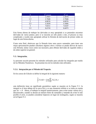 Métodos Numéricos
x y’calculada y’real
1 1.5947 1.5874
1.5 2.7848 2.7848
2 4.0876 4.0876
2.5 5.5030 5.5006
3 7.0311 7.0107
3.5 8.6718 8.6073
Esta forma alterna de trabajar las derivadas es muy apropiado si se pretenden encontrar
derivadas de varios puntos; pero si se necesita un sólo punto o dos, el proceso es muy
complicado y resulta más apropiado utilizar la fórmula de derivación de primer orden en
lugar de esta forma alterna.
Como nota final, obsérvese que la fórmula tiene unos pocos sumandos; para tener una
mejor aproximación pueden calcularse algunos otros e incluso se puede derivar de nuevo
esta fórmula, tantas veces como sea necesario, para obtener derivadas de segundo orden y
de orden superior en general.
V.3. Integración.
La presente sección presenta los métodos utilizados para calcular las integrales por medio
de los Métodos Numéricos. Se presentan tres de los métodos más utilizados.
V.3.1. Integración por el Método del Trapecio.
En los cursos de Cálculo se define la integral de la siguiente manera:
∑∫ =
→∆
∆=
n
i
ii
b
a
x
xfLimdxxf
1
0
)()( ξ
esta definición tiene un significado geométrico según se muestra en la Figura V.1: la
integral es el área debajo de la curva f(x) y es una sumatoria infinita si se toma en cuenta
que ∆x → 0. Ahora, al trabajar la integral numéricamente, para evitar tomar valores de ξi
desconocidos, cuando se desean un número finito de sumandos y tratando de evitar lo más
posible el error, se pueden considerar trapecios en lugar de rectángulos, según se muestra
en la Figura V.2.
71
 