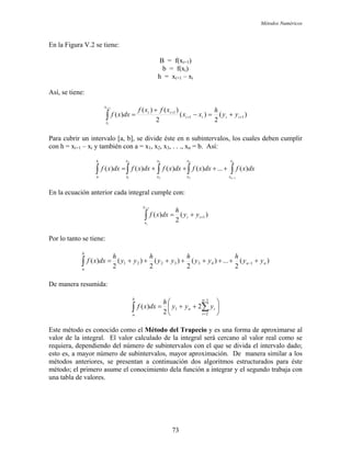 Métodos Numéricos
En la Figura V.2 se tiene:
B = f(xi+1)
b = f(xi)
h = xi+1 – xi
Así, se tiene:
)(
2
)(
2
)()(
)( 11
1
1
++
+
+=−
+
=∫
+
iiii
ii
x
x
yy
h
xx
xfxf
dxxf
i
i
Para cubrir un intervalo [a, b], se divide éste en n subintervalos, los cuales deben cumplir
con h = xi+1 – xi y también con a = x1, x2, x3, . . ., xn = b. Así:
∫∫∫∫∫
−
++++=
n
n
x
x
x
x
x
x
x
x
b
a
dxxfdxxfdxxfdxxfdxxf
1
4
3
3
2
2
1
)(...)()()()(
En la ecuación anterior cada integral cumple con:
)(
2
)( 1
1
++=∫
+
ii
x
x
yy
h
dxxf
i
i
Por lo tanto se tiene:
)(
2
...)(
2
)(
2
)(
2
)( 1433221 nn
b
a
yy
h
yy
h
yy
h
yy
h
dxxf ++++++++= −∫
De manera resumida:
⎟
⎠
⎞
⎜
⎝
⎛
++= ∑∫
−
=
1
2
1 2
2
)(
n
i
in
b
a
yyy
h
dxxf
Este método es conocido como el Método del Trapecio y es una forma de aproximarse al
valor de la integral. El valor calculado de la integral será cercano al valor real como se
requiera, dependiendo del número de subintervalos con el que se divida el intervalo dado;
esto es, a mayor número de subintervalos, mayor aproximación. De manera similar a los
métodos anteriores, se presentan a continuación dos algoritmos estructurados para éste
método; el primero asume el conocimiento dela función a integrar y el segundo trabaja con
una tabla de valores.
73
 