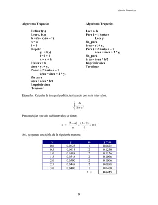 Métodos Numéricos
Algoritmo Trapecio: Algoritmo Trapecio:
Definir f(x) Leer n, h
Leer a, b, n Para i = 1 hasta n
h = (b – a)/(n – 1) Leer yi
x = a fin_para
i = 1 área = y1 + yn
Repetir Para i = 2 hasta n – 1
yi = f(x) área = área + 2 * yi
i = i + 1 fin_para
x = x + h área = área * h/2
Hasta x > b Imprimir área
área = y1 + yn Terminar
Para i = 2 hasta n – 1
área = área + 2 * yi
fin_para
área = área * h/2
Imprimir área
Terminar
Ejemplo: Calcular la integral pedida, trabajando con seis intervalos:
∫ +
3
0
2
16 x
dx
Para trabajar con seis subintervalos se tiene:
h = 5.0
6
)03()(
=
−
=
−
n
ab
Así, se genera una tabla de la siguiente manera:
x y m y * m
0.0 0.0625 1 0.0625
0.5 0.0615 2 0.1230
1.0 0.0588 2 0.1176
1.5 0.0548 2 0.1096
2.0 0.0500 2 0.1006
2.5 0.0449 2 0.0898
3.0 0.0400 1 0.0400
Σ = 0.6425
74
 