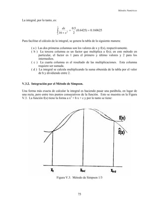 Métodos Numéricos
La integral, por lo tanto, es:
160625.0)6425.0(
2
5.0
16
3
0
2
==
+∫ x
dx
Para facilitar el cálculo de la integral, se genera la tabla de la siguiente manera:
( a ) Las dos primeras columnas son los valores de x y f(x), respectivamente.
( b ) La tercera columna es un factor que multiplica a f(x); en este método en
particular, el factor es 1 para el primero y último valores y 2 para los
intermedios.
( c ) La cuarta columna es el resultado de las multiplicaciones. Esta columna
requiere ser sumada.
( d ) La integral se calcula multiplicando la suma obtenida de la tabla por el valor
de h y dividiendo entre 2.
V.3.2. Integración por el Método de Simpson.
Una forma más exacta de calcular la integral es haciendo pasar una parábola, en lugar de
una recta, pero entre tres puntos consecutivos de la función. Esto se muestra en la Figura
V.3. La función f(x) tiene la forma a x2
+ b x + c y por lo tanto se tiene:
Figura V.3. Método de Simpson 1/3
75
 