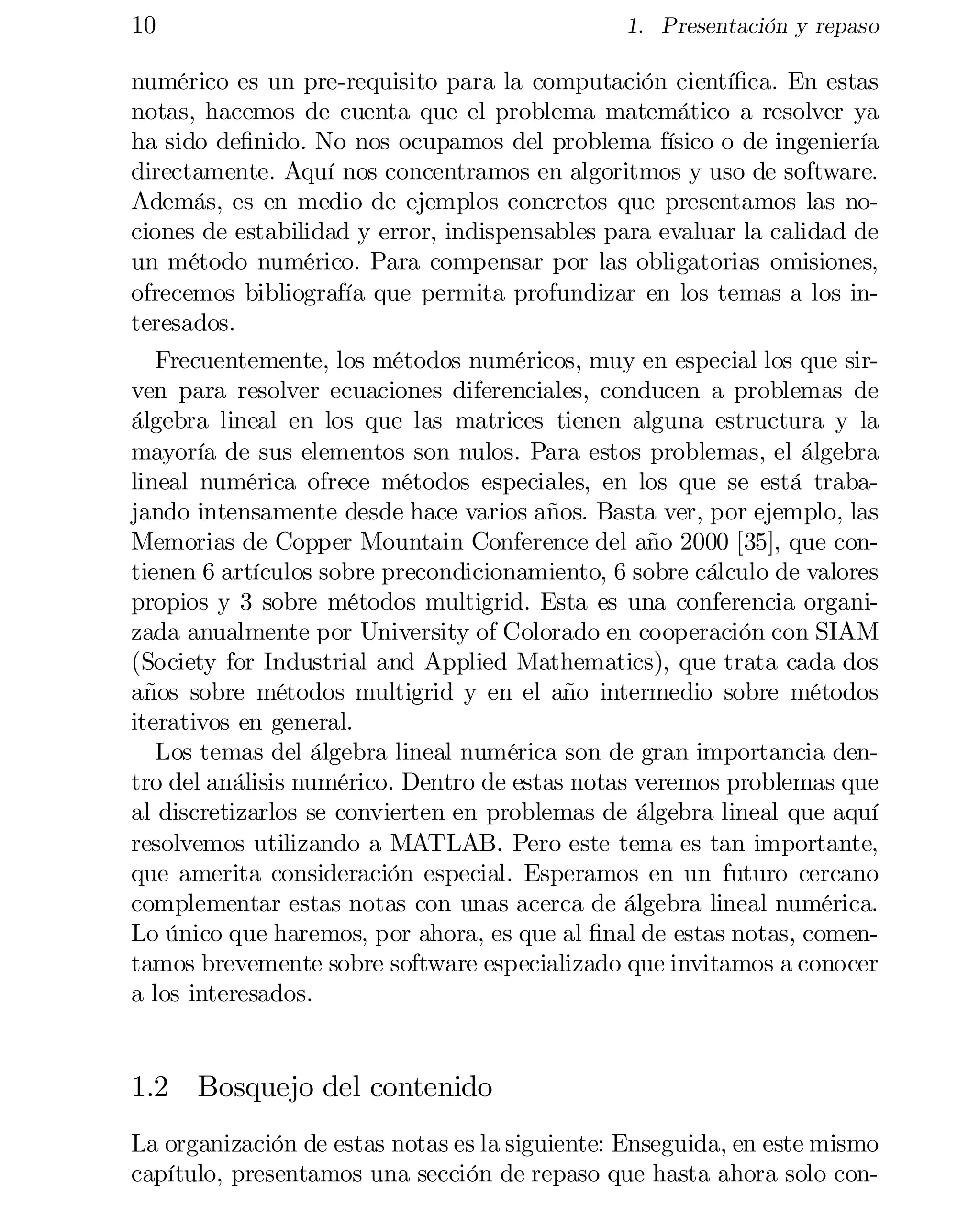 10

1. Presentación y repaso

numérico es un pre-requisito para la computación cientí…ca. En estas
notas, hacemos de cuenta que el problema matemático a resolver ya
ha sido de…nido. No nos ocupamos del problema físico o de ingeniería
directamente. Aquí nos concentramos en algoritmos y uso de software.
Además, es en medio de ejemplos concretos que presentamos las no­
ciones de estabilidad y error, indispensables para evaluar la calidad de
un método numérico. Para compensar por las obligatorias omisiones,
ofrecemos bibliografía que permita profundizar en los temas a los in­
teresados.
Frecuentemente, los métodos numéricos, muy en especial los que sir­
ven para resolver ecuaciones diferenciales, conducen a problemas de
álgebra lineal en los que las matrices tienen alguna estructura y la
mayoría de sus elementos son nulos. Para estos problemas, el álgebra
lineal numérica ofrece métodos especiales, en los que se está traba­
jando intensamente desde hace varios años. Basta ver, por ejemplo, las
Memorias de Copper Mountain Conference del año 2000 [35], que con­
tienen 6 artículos sobre precondicionamiento, 6 sobre cálculo de valores
propios y 3 sobre métodos multigrid. Esta es una conferencia organi­
zada anualmente por University of Colorado en cooperación con SIAM
(Society for Industrial and Applied Mathematics), que trata cada dos
años sobre métodos multigrid y en el año intermedio sobre métodos
iterativos en general.
Los temas del álgebra lineal numérica son de gran importancia den­
tro del análisis numérico. Dentro de estas notas veremos problemas que
al discretizarlos se convierten en problemas de álgebra lineal que aquí
resolvemos utilizando a MATLAB. Pero este tema es tan importante,
que amerita consideración especial. Esperamos en un futuro cercano
complementar estas notas con unas acerca de álgebra lineal numérica.
Lo único que haremos, por ahora, es que al …nal de estas notas, comen­
tamos brevemente sobre software especializado que invitamos a conocer
a los interesados.

1.2 Bosquejo del contenido
La organización de estas notas es la siguiente: Enseguida, en este mismo
capítulo, presentamos una sección de repaso que hasta ahora solo con­

 