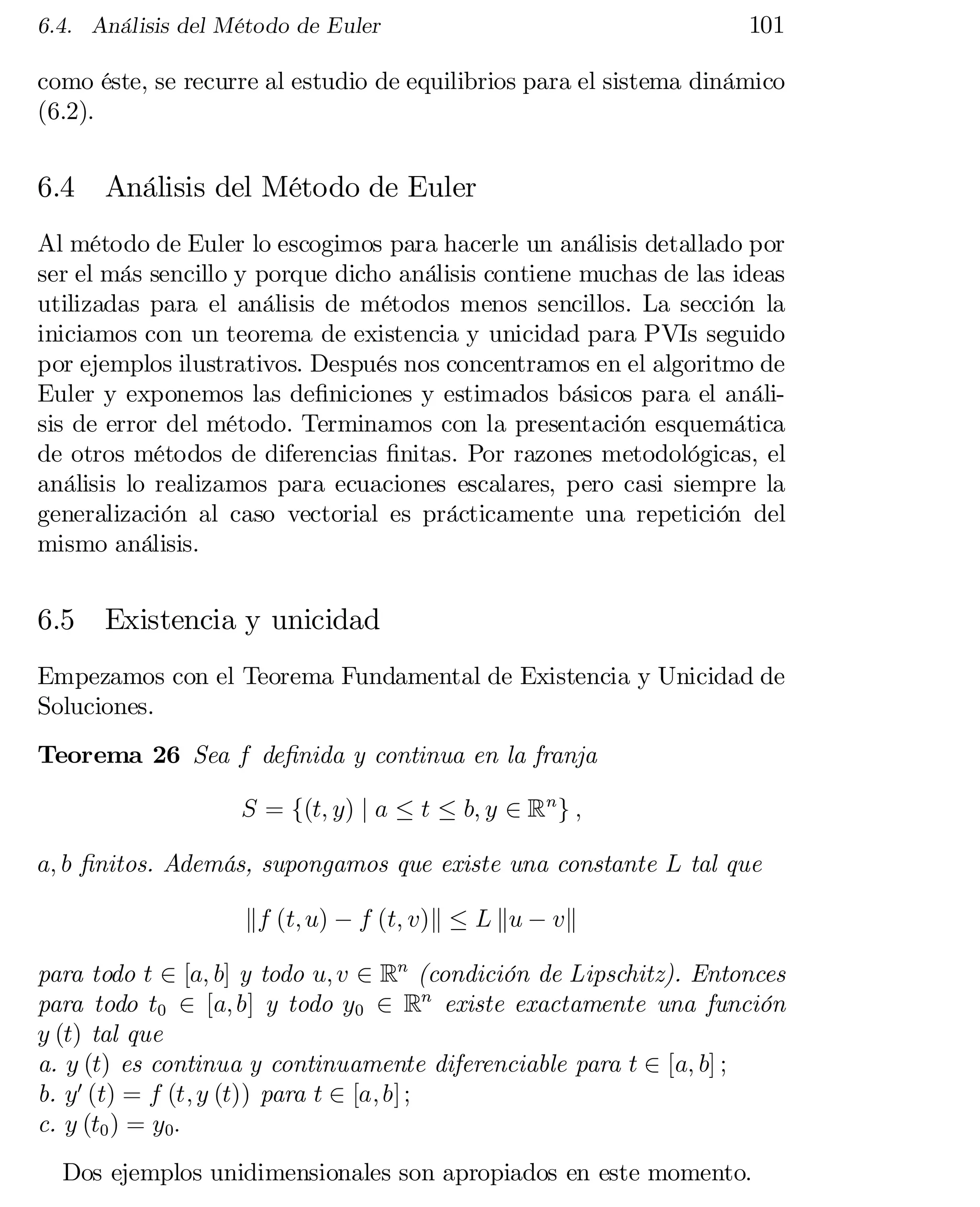 6.4. Análisis del Método de Euler

101

como éste, se recurre al estudio de equilibrios para el sistema dinámico
(6.2).

6.4

Análisis del Método de Euler

Al método de Euler lo escogimos para hacerle un análisis detallado por
ser el más sencillo y porque dicho análisis contiene muchas de las ideas
utilizadas para el análisis de métodos menos sencillos. La sección la
iniciamos con un teorema de existencia y unicidad para PVIs seguido
por ejemplos ilustrativos. Después nos concentramos en el algoritmo de
Euler y exponemos las de…niciones y estimados básicos para el análi­
sis de error del método. Terminamos con la presentación esquemática
de otros métodos de diferencias …nitas. Por razones metodológicas, el
análisis lo realizamos para ecuaciones escalares, pero casi siempre la
generalización al caso vectorial es prácticamente una repetición del
mismo análisis.

6.5

Existencia y unicidad

Empezamos con el Teorema Fundamental de Existencia y Unicidad de
Soluciones.
Teorema 26 Sea f de…nida y continua en la franja
S = f(t; y) j a · t · b; y 2 Rn g ;
a; b …nitos. Además, supongamos que existe una constante L tal que
kf (t; u) ¡ f (t; v)k · L ku ¡ vk
para todo t 2 [a; b] y todo u; v 2 Rn (condición de Lipschitz). Entonces
para todo t0 2 [a; b] y todo y0 2 Rn existe exactamente una función
y (t) tal que
a. y (t) es continua y continuamente diferenciable para t 2 [a; b] ;
b. y0 (t) = f (t; y (t)) para t 2 [a; b] ;
c. y (t0 ) = y0:
Dos ejemplos unidimensionales son apropiados en este momento.

 