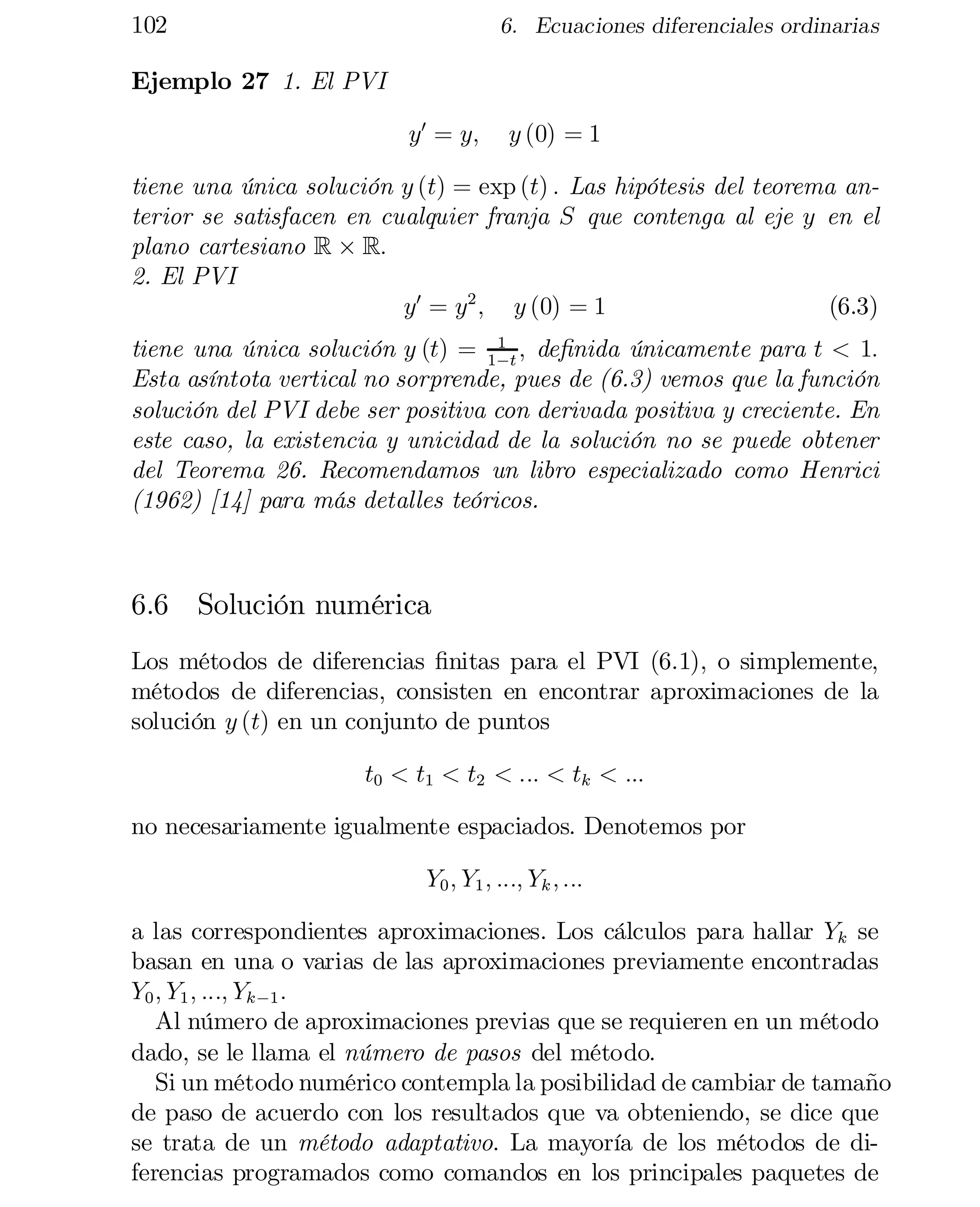 102

6. Ecuaciones diferenciales ordinarias

Ejemplo 27 1. El PVI
y0 = y;

y (0) = 1

tiene una única solución y (t) = exp (t) : Las hipótesis del teorema an­
terior se satisfacen en cualquier franja S que contenga al eje y en el
plano cartesiano R £ R:
2. El PVI
y0 = y2 ; y (0) = 1
(6.3)
1
tiene una única solución y (t) = 1¡t ; de…nida únicamente para t < 1:
Esta asíntota vertical no sorprende, pues de (6.3) vemos que la función
solución del PVI debe ser positiva con derivada positiva y creciente. En
este caso, la existencia y unicidad de la solución no se puede obtener
del Teorema 26. Recomendamos un libro especializado como Henrici
(1962) [14] para más detalles teóricos.

6.6 Solución numérica
Los métodos de diferencias …nitas para el PVI (6.1), o simplemente,
métodos de diferencias, consisten en encontrar aproximaciones de la
solución y (t) en un conjunto de puntos
t0 < t1 < t2 < ::: < tk < :::
no necesariamente igualmente espaciados. Denotemos por
Y0 ; Y1 ; :::; Yk ; :::
a las correspondientes aproximaciones. Los cálculos para hallar Yk se
basan en una o varias de las aproximaciones previamente encontradas
Y0 ; Y1 ; :::; Yk ¡1 :
Al número de aproximaciones previas que se requieren en un método
dado, se le llama el número de pasos del método.
Si un método numérico contempla la posibilidad de cambiar de tamaño
de paso de acuerdo con los resultados que va obteniendo, se dice que
se trata de un método adaptativo. La mayoría de los métodos de di­
ferencias programados como comandos en los principales paquetes de

 