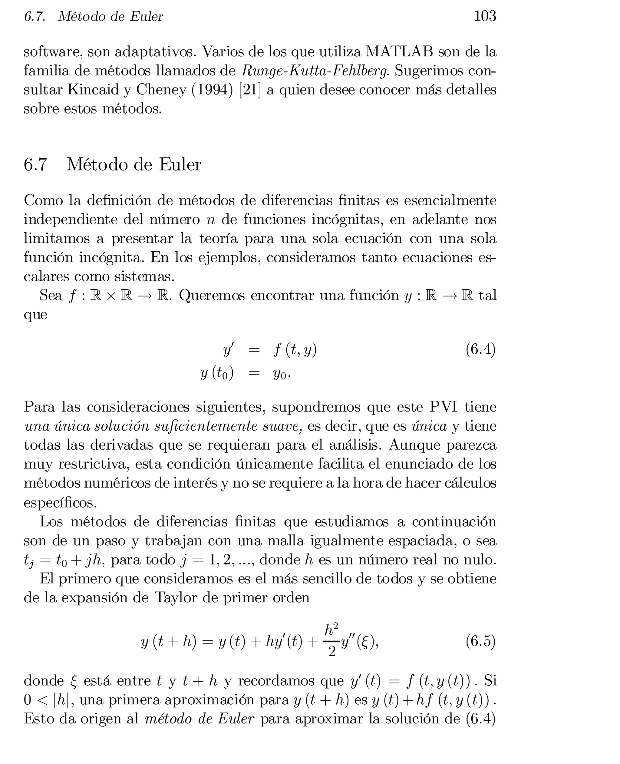 103

6.7. Método de Euler

software, son adaptativos. Varios de los que utiliza MATLAB son de la
familia de métodos llamados de Runge-Kutta-Fehlberg. Sugerimos con­
sultar Kincaid y Cheney (1994) [21] a quien desee conocer más detalles
sobre estos métodos.

6.7

Método de Euler

Como la de…nición de métodos de diferencias …nitas es esencialmente
independiente del número n de funciones incógnitas, en adelante nos
limitamos a presentar la teoría para una sola ecuación con una sola
función incógnita. En los ejemplos, consideramos tanto ecuaciones es­
calares como sistemas.
Sea f : R £ R ! R: Queremos encontrar una función y : R ! R tal
que
y0 = f (t; y)
y (t0 ) = y0 :

(6.4)

Para las consideraciones siguientes, supondremos que este PVI tiene
una única solución su…cientemente suave, es decir, que es única y tiene
todas las derivadas que se requieran para el análisis. Aunque parezca
muy restrictiva, esta condición únicamente facilita el enunciado de los
métodos numéricos de interés y no se requiere a la hora de hacer cálculos
especí…cos.
Los métodos de diferencias …nitas que estudiamos a continuación
son de un paso y trabajan con una malla igualmente espaciada, o sea
tj = t0 + jh; para todo j = 1; 2; :::; donde h es un número real no nulo.
El primero que consideramos es el más sencillo de todos y se obtiene
de la expansión de Taylor de primer orden
y (t + h) = y (t) + hy0 (t) +

h2 00
y (»);
2

(6.5)

donde » está entre t y t + h y recordamos que y0 (t) = f (t; y (t)) : Si
0 < jhj, una primera aproximación para y (t + h) es y (t) + hf (t; y (t)) :
Esto da origen al método de Euler para aproximar la solución de (6.4)

 
