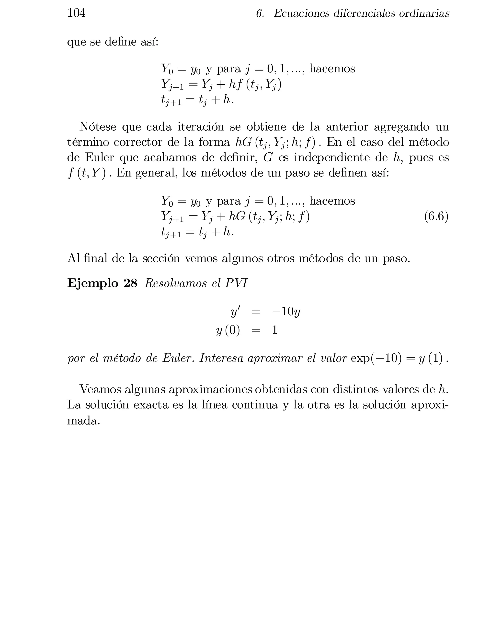 104

6. Ecuaciones diferenciales ordinarias

que se de…ne así:
Y 0 = y0 y para j = 0; 1; :::, hacemos

Y j+1 = Y j + hf (tj ; Yj )

tj +1 = tj + h:

Nótese que cada iteración se obtiene de la anterior agregando un
término corrector de la forma hG (tj ; Y j ; h; f) : En el caso del método
de Euler que acabamos de de…nir, G es independiente de h; pues es
f (t; Y ) : En general, los métodos de un paso se de…nen así:
Y 0 = y0 y para j = 0; 1; :::, hacemos
Y j+1 = Y j + hG (tj ; Yj ; h; f )
tj +1 = tj + h:

(6.6)

Al …nal de la sección vemos algunos otros métodos de un paso.
Ejemplo 28 Resolvamos el PVI
y 0 = ¡10y
y (0) = 1
por el método de Euler. Interesa aproximar el valor exp(¡10) = y (1) :
Veamos algunas aproximaciones obtenidas con distintos valores de h:
La solución exacta es la línea continua y la otra es la solución aproxi­
mada.

 