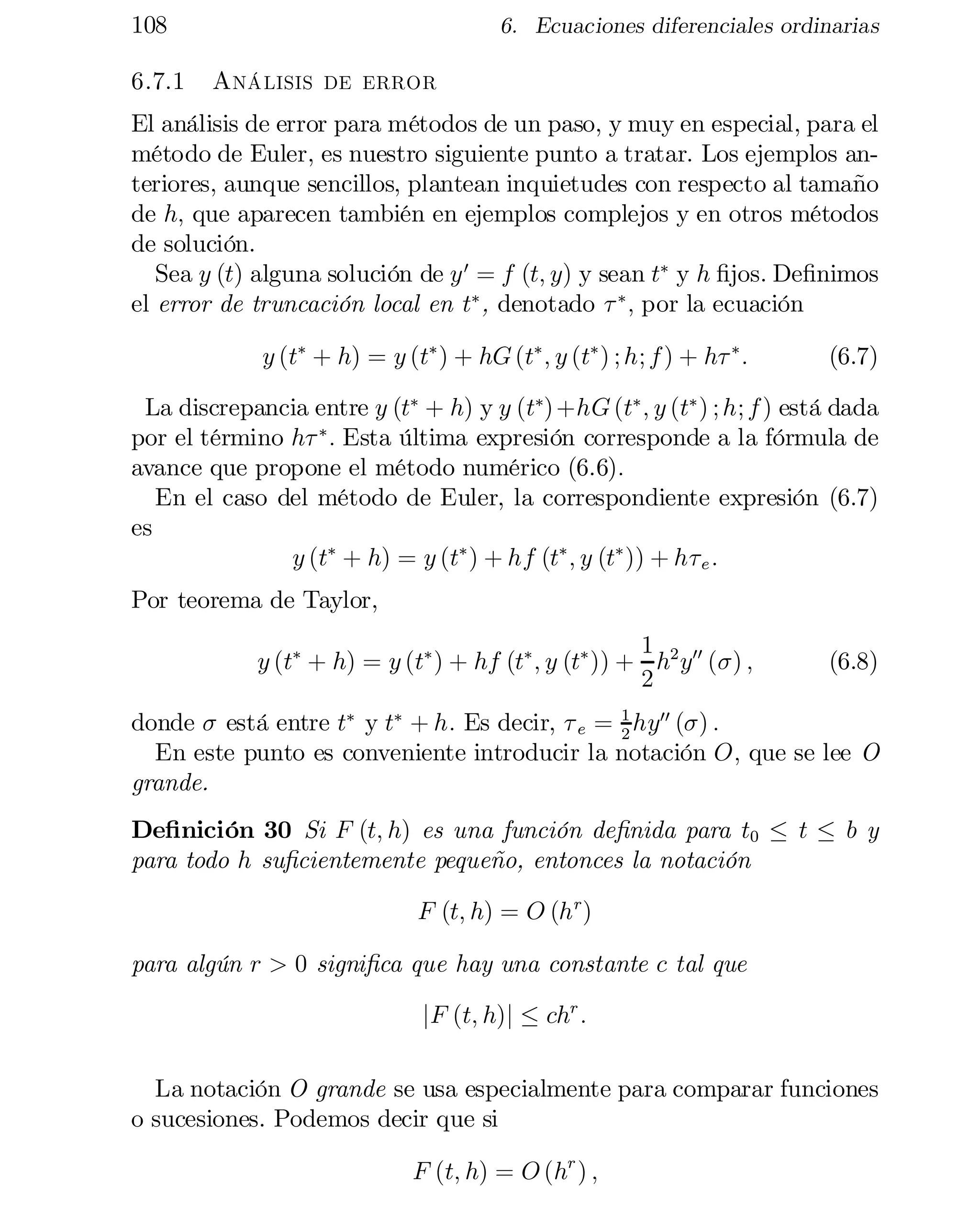 108
6.7.1

6. Ecuaciones diferenciales ordinarias

Análisis de error

El análisis de error para métodos de un paso, y muy en especial, para el
método de Euler, es nuestro siguiente punto a tratar. Los ejemplos an­
teriores, aunque sencillos, plantean inquietudes con respecto al tamaño
de h; que aparecen también en ejemplos complejos y en otros métodos
de solución.
Sea y (t) alguna solución de y 0 = f (t; y) y sean t¤ y h …jos. De…nimos
el error de truncación local en t¤ , denotado ¿ ¤ ; por la ecuación
y (t¤ + h) = y (t¤ ) + hG (t¤ ; y (t¤ ) ; h; f ) + h¿ ¤ :

(6.7)

La discrepancia entre y (t¤ + h) y y (t¤) +hG (t¤ ; y (t¤ ) ; h; f ) está dada
por el término h¿ ¤ : Esta última expresión corresponde a la fórmula de
avance que propone el método numérico (6.6):
En el caso del método de Euler, la correspondiente expresión (6.7)
es
y (t¤ + h) = y (t¤ ) + hf (t¤ ; y (t¤ )) + h¿ e :
Por teorema de Taylor,
1
y (t¤ + h) = y (t¤ ) + hf (t¤ ; y (t¤ )) + h2 y00 (¾) ;
2

(6.8)

1
donde ¾ está entre t¤ y t¤ + h: Es decir, ¿ e = 2 hy00 (¾) :
En este punto es conveniente introducir la notación O; que se lee O
grande.

De…nición 30 Si F (t; h) es una función de…nida para t0 · t · b y
para todo h su…cientemente pequeño, entonces la notación
F (t; h) = O (h r )
para algún r > 0 signi…ca que hay una constante c tal que
jF (t; h)j · chr :
La notación O grande se usa especialmente para comparar funciones
o sucesiones. Podemos decir que si
F (t; h) = O (hr ) ;

 