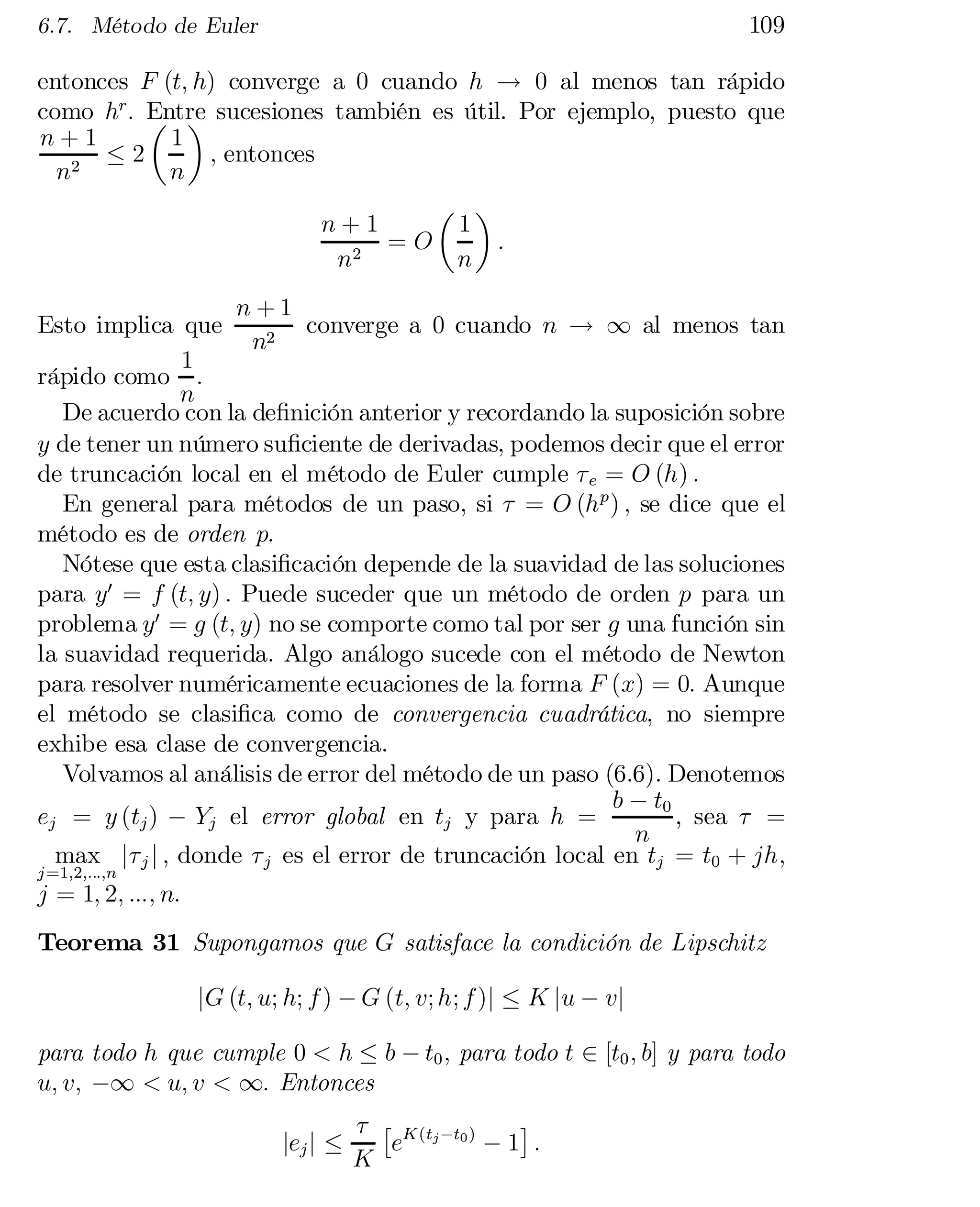 109

6.7. Método de Euler

entonces F (t; h) converge a 0 cuando h ! 0 al menos tan rápido
como hr : Entre sucesiones también es útil. Por ejemplo, puesto que
µ ¶
n+1
1
; entonces
·2
2
n
n
µ ¶
n+1
1
=O
:
2
n
n
n+1
Esto implica que
converge a 0 cuando n ! 1 al menos tan
n2
1
rápido como :
n
De acuerdo con la de…nición anterior y recordando la suposición sobre
y de tener un número su…ciente de derivadas, podemos decir que el error
de truncación local en el método de Euler cumple ¿ e = O (h) :
En general para métodos de un paso, si ¿ = O (h p ) ; se dice que el
método es de orden p:
Nótese que esta clasi…cación depende de la suavidad de las soluciones
para y0 = f (t; y) : Puede suceder que un método de orden p para un
problema y0 = g (t; y) no se comporte como tal por ser g una función sin
la suavidad requerida. Algo análogo sucede con el método de Newton
para resolver numéricamente ecuaciones de la forma F (x) = 0: Aunque
el método se clasi…ca como de convergencia cuadrática, no siempre
exhibe esa clase de convergencia.
Volvamos al análisis de error del método de un paso (6.6). Denotemos
b ¡ t0
ej = y (tj ) ¡ Yj el error global en tj y para h =
, sea ¿ =
n
max j¿ j j ; donde ¿ j es el error de truncación local en tj = t0 + jh;
j =1;2;:::;n

j = 1; 2; :::; n:

Teorema 31 Supongamos que G satisface la condición de Lipschitz
jG (t; u; h; f ) ¡ G (t; v; h; f )j · K ju ¡ vj
para todo h que cumple 0 < h · b ¡ t0 ; para todo t 2 [t0 ; b] y para todo
u; v; ¡1 < u; v < 1: Entonces
jej j ·

¤
¿ £ K (tj ¡t0 )
e
¡1 :
K

 