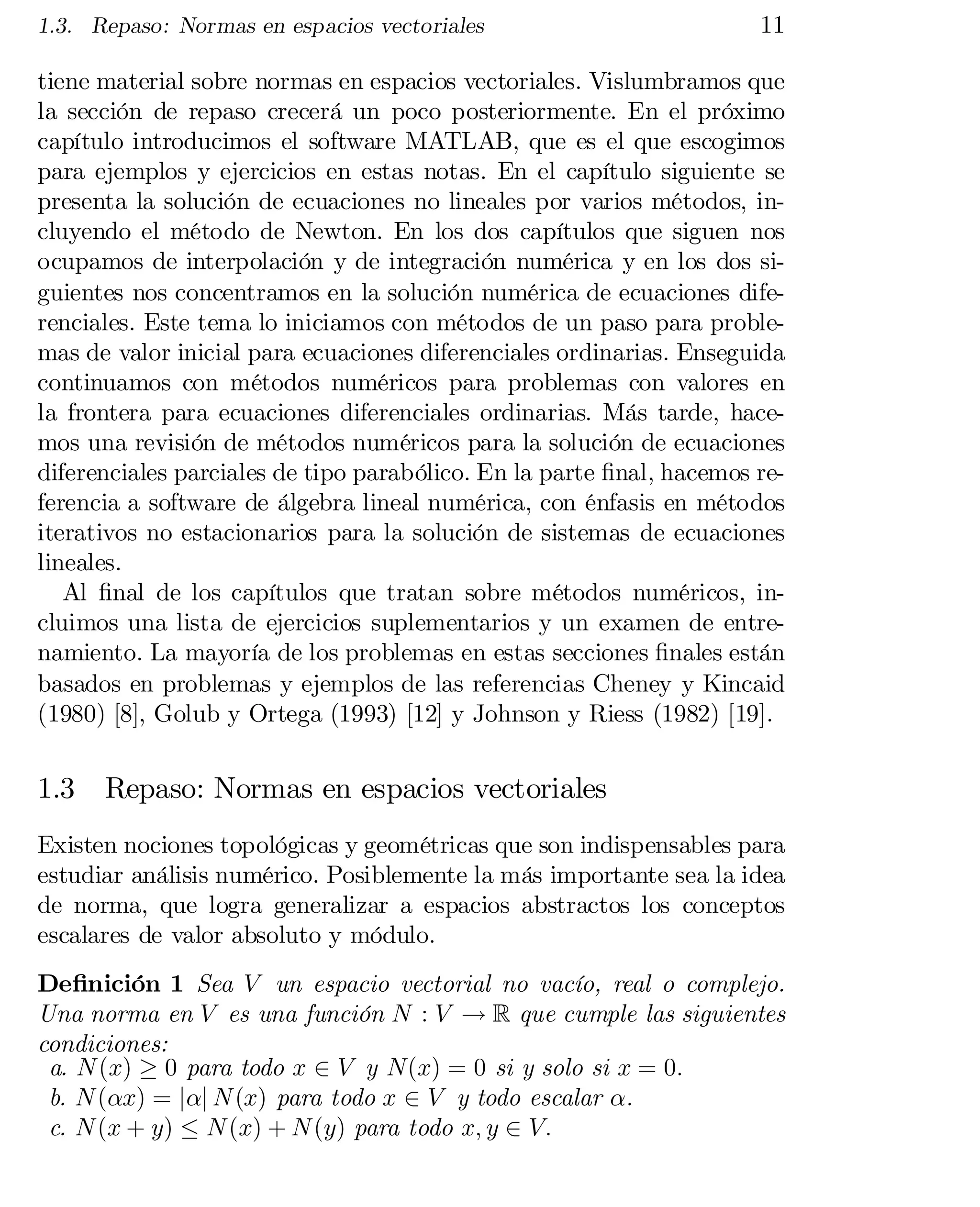 1.3. Repaso: Normas en espacios vectoriales

11

tiene material sobre normas en espacios vectoriales. Vislumbramos que
la sección de repaso crecerá un poco posteriormente. En el próximo
capítulo introducimos el software MATLAB, que es el que escogimos
para ejemplos y ejercicios en estas notas. En el capítulo siguiente se
presenta la solución de ecuaciones no lineales por varios métodos, in­
cluyendo el método de Newton. En los dos capítulos que siguen nos
ocupamos de interpolación y de integración numérica y en los dos si­
guientes nos concentramos en la solución numérica de ecuaciones dife­
renciales. Este tema lo iniciamos con métodos de un paso para proble­
mas de valor inicial para ecuaciones diferenciales ordinarias. Enseguida
continuamos con métodos numéricos para problemas con valores en
la frontera para ecuaciones diferenciales ordinarias. Más tarde, hace­
mos una revisión de métodos numéricos para la solución de ecuaciones
diferenciales parciales de tipo parabólico. En la parte …nal, hacemos re­
ferencia a software de álgebra lineal numérica, con énfasis en métodos
iterativos no estacionarios para la solución de sistemas de ecuaciones
lineales.
Al …nal de los capítulos que tratan sobre métodos numéricos, in­
cluimos una lista de ejercicios suplementarios y un examen de entre­
namiento. La mayoría de los problemas en estas secciones …nales están
basados en problemas y ejemplos de las referencias Cheney y Kincaid
(1980) [8], Golub y Ortega (1993) [12] y Johnson y Riess (1982) [19].

1.3

Repaso: Normas en espacios vectoriales

Existen nociones topológicas y geométricas que son indispensables para
estudiar análisis numérico. Posiblemente la más importante sea la idea
de norma, que logra generalizar a espacios abstractos los conceptos
escalares de valor absoluto y módulo.
De…nición 1 Sea V un espacio vectorial no vacío, real o complejo.
Una norma en V es una función N : V ! R que cumple las siguientes
condiciones:
a. N (x) ¸ 0 para todo x 2 V y N(x) = 0 si y solo si x = 0:
b. N (®x) = j®j N (x) para todo x 2 V y todo escalar ®:
c. N (x + y) · N (x) + N (y) para todo x; y 2 V:

 