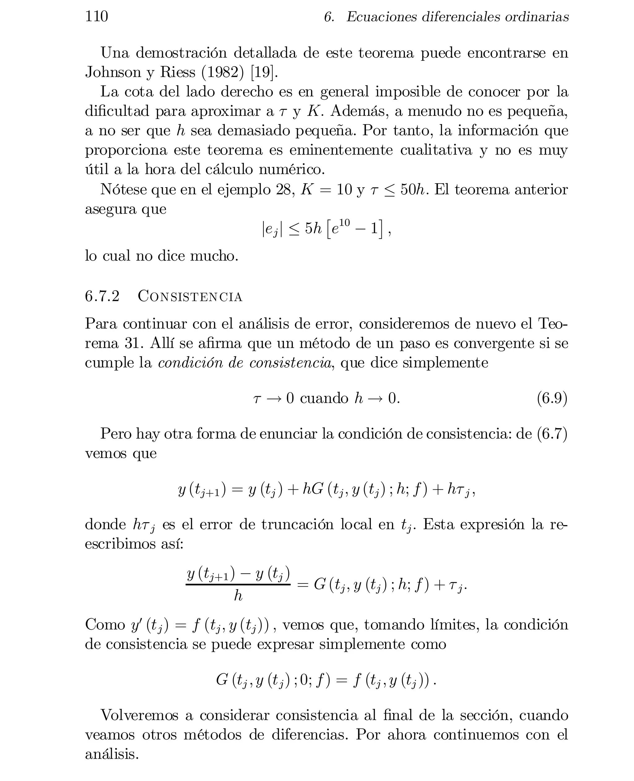 110

6. Ecuaciones diferenciales ordinarias

Una demostración detallada de este teorema puede encontrarse en
Johnson y Riess (1982) [19].
La cota del lado derecho es en general imposible de conocer por la
di…cultad para aproximar a ¿ y K: Además, a menudo no es pequeña,
a no ser que h sea demasiado pequeña. Por tanto, la información que
proporciona este teorema es eminentemente cualitativa y no es muy
útil a la hora del cálculo numérico.
Nótese que en el ejemplo 28, K = 10 y ¿ · 50h: El teorema anterior
asegura que
£
¤
je j j · 5h e10 ¡ 1 ;
lo cual no dice mucho.
6.7.2

Consistencia

Para continuar con el análisis de error, consideremos de nuevo el Teo­
rema 31. Allí se a…rma que un método de un paso es convergente si se
cumple la condición de consistencia, que dice simplemente
¿ ! 0 cuando h ! 0:

(6.9)

Pero hay otra forma de enunciar la condición de consistencia: de (6.7)
vemos que
y (tj+1 ) = y (tj ) + hG (tj ; y (tj ) ; h; f ) + h¿ j ;
donde h¿ j es el error de truncación local en tj : Esta expresión la re­
escribimos así:
y (tj+1 ) ¡ y (tj )
= G (tj ; y (tj ) ; h; f ) + ¿ j :
h
Como y0 (t j ) = f (tj ; y (tj )) ; vemos que, tomando límites, la condición
de consistencia se puede expresar simplemente como
G (tj ; y (t j ) ; 0; f ) = f (tj ; y (tj )) :
Volveremos a considerar consistencia al …nal de la sección, cuando
veamos otros métodos de diferencias. Por ahora continuemos con el
análisis.

 