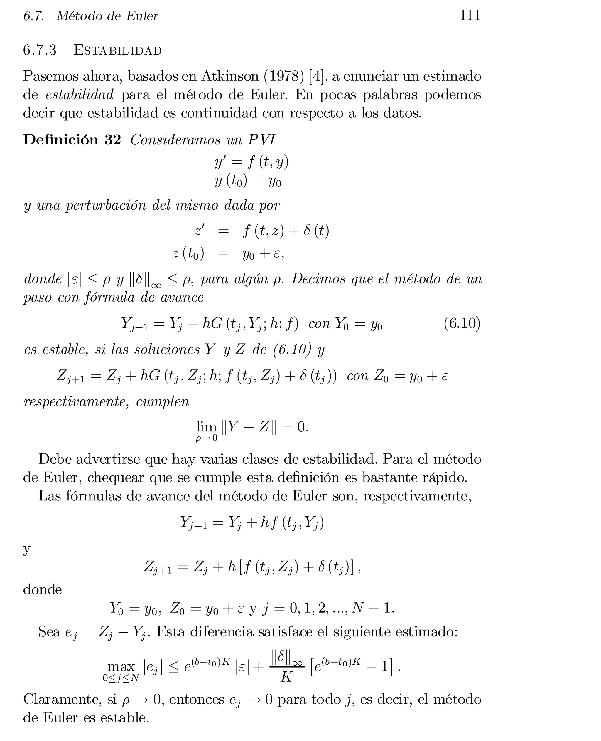 111

6.7. Método de Euler

6.7.3

Estabilidad

Pasemos ahora, basados en Atkinson (1978) [4], a enunciar un estimado
de estabilidad para el método de Euler. En pocas palabras podemos
decir que estabilidad es continuidad con respecto a los datos.
De…nición 32 Consideramos un PVI
y 0 = f (t; y)
y (t0) = y0
y una perturbación del mismo dada por
z 0 = f (t; z) + ± (t)
z (t0 ) = y0 + ";
donde j"j · ½ y k±k1 · ½; para algún ½: Decimos que el método de un
paso con fórmula de avance
Y j+1 = Yj + hG (tj ; Y j ; h; f) con Y0 = y0

(6.10)

es estable, si las soluciones Y y Z de (6.10) y
Z j+1 = Z j + hG (tj ; Zj ; h; f (tj ; Zj ) + ± (tj )) con Z0 = y0 + "
respectivamente, cumplen
lim kY ¡ Zk = 0:

½!0

Debe advertirse que hay varias clases de estabilidad. Para el método
de Euler, chequear que se cumple esta de…nición es bastante rápido.
Las fórmulas de avance del método de Euler son, respectivamente,
Yj +1 = Yj + hf (tj ; Y j )
y
Zj +1 = Zj + h [f (tj ; Z j ) + ± (tj )] ;
donde
Y0 = y0 ; Z0 = y0 + " y j = 0; 1; 2; :::; N ¡ 1:

Sea e j = Zj ¡ Yj . Esta diferencia satisface el siguiente estimado:
¤
k±k1 £ (b ¡t 0 )K
max jej j · e(b¡t0 )K j"j +
e
¡1 :
0·j ·N
K
Claramente, si ½ ! 0; entonces ej ! 0 para todo j; es decir, el método
de Euler es estable.

 
