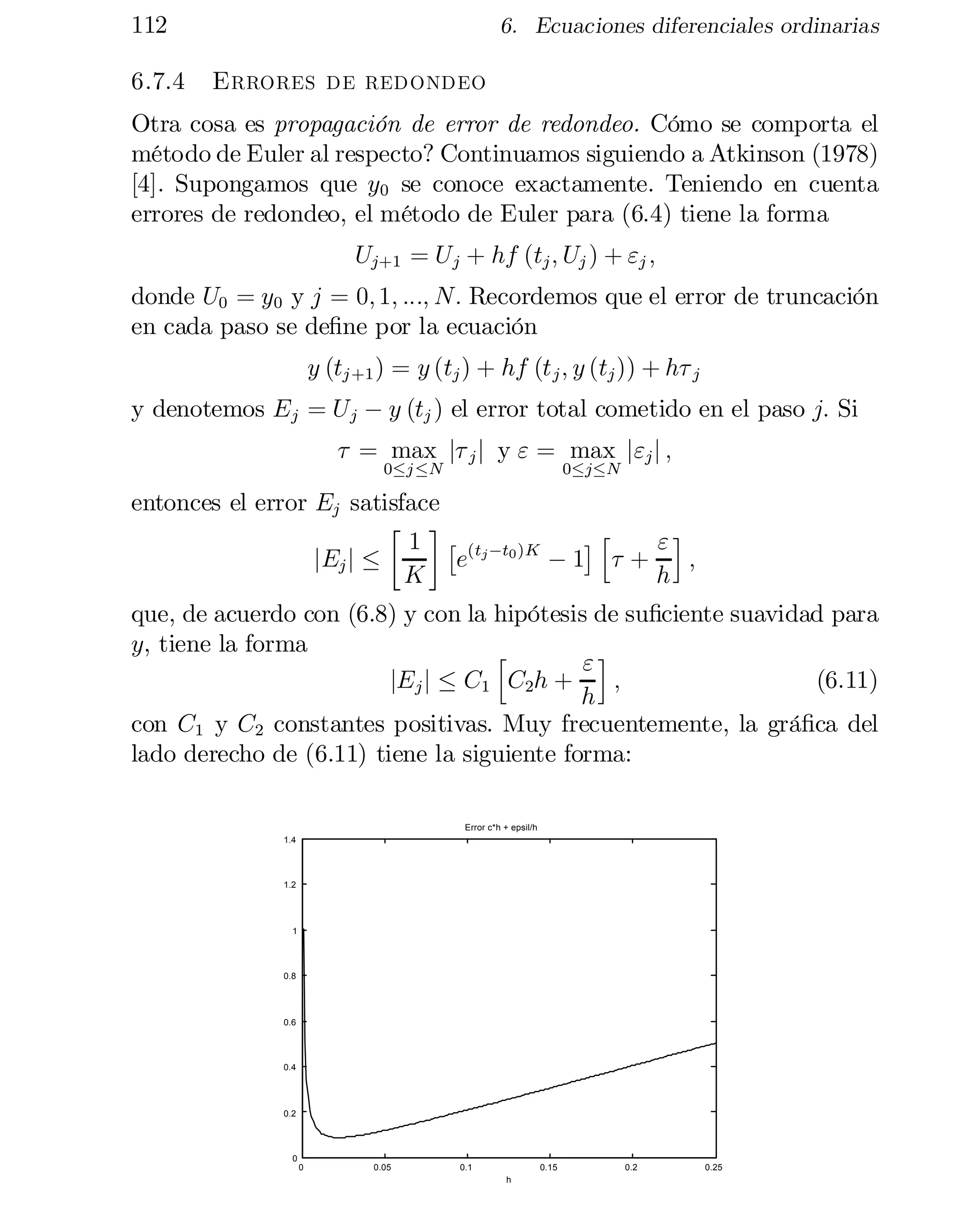 112	
6.7.4

6. Ecuaciones diferenciales ordinarias

Errores de redondeo

Otra cosa es propagación de error de redondeo. Cómo se comporta el
método de Euler al respecto? Continuamos siguiendo a Atkinson (1978)
[4]. Supongamos que y0 se conoce exactamente. Teniendo en cuenta
errores de redondeo, el método de Euler para (6.4) tiene la forma
Uj+1 = U j + hf (tj ; Uj ) + "j ;
donde U0 = y0 y j = 0; 1; :::; N: Recordemos que el error de truncación
en cada paso se de…ne por la ecuación
y (tj +1 ) = y (tj ) + hf (t j ; y (tj )) + h¿ j
y denotemos Ej = U j ¡ y (tj ) el error total cometido en el paso j: Si
¿ = max j¿ j j y " = max j"j j ;
0·j ·N

0·j·N

entonces el error Ej satisface
· ¸
¤h
1 £ (tj ¡t0 )K
"i
jEj j ·
;
e
¡1 ¿ +
K
h

que, de acuerdo con (6.8) y con la hipótesis de su…ciente suavidad para
y, tiene la forma
h
"i
jEj j · C1 C2h +
;	
(6.11)
h
con C1 y C2 constantes positivas. Muy frecuentemente, la grá…ca del
lado derecho de (6.11) tiene la siguiente forma:
Error c*h + epsil/h
1.4

1.2

1

0.8

0.6

0.4

0.2

0
0	

0.05

0.1

0.15
h

0.2

0.25

 