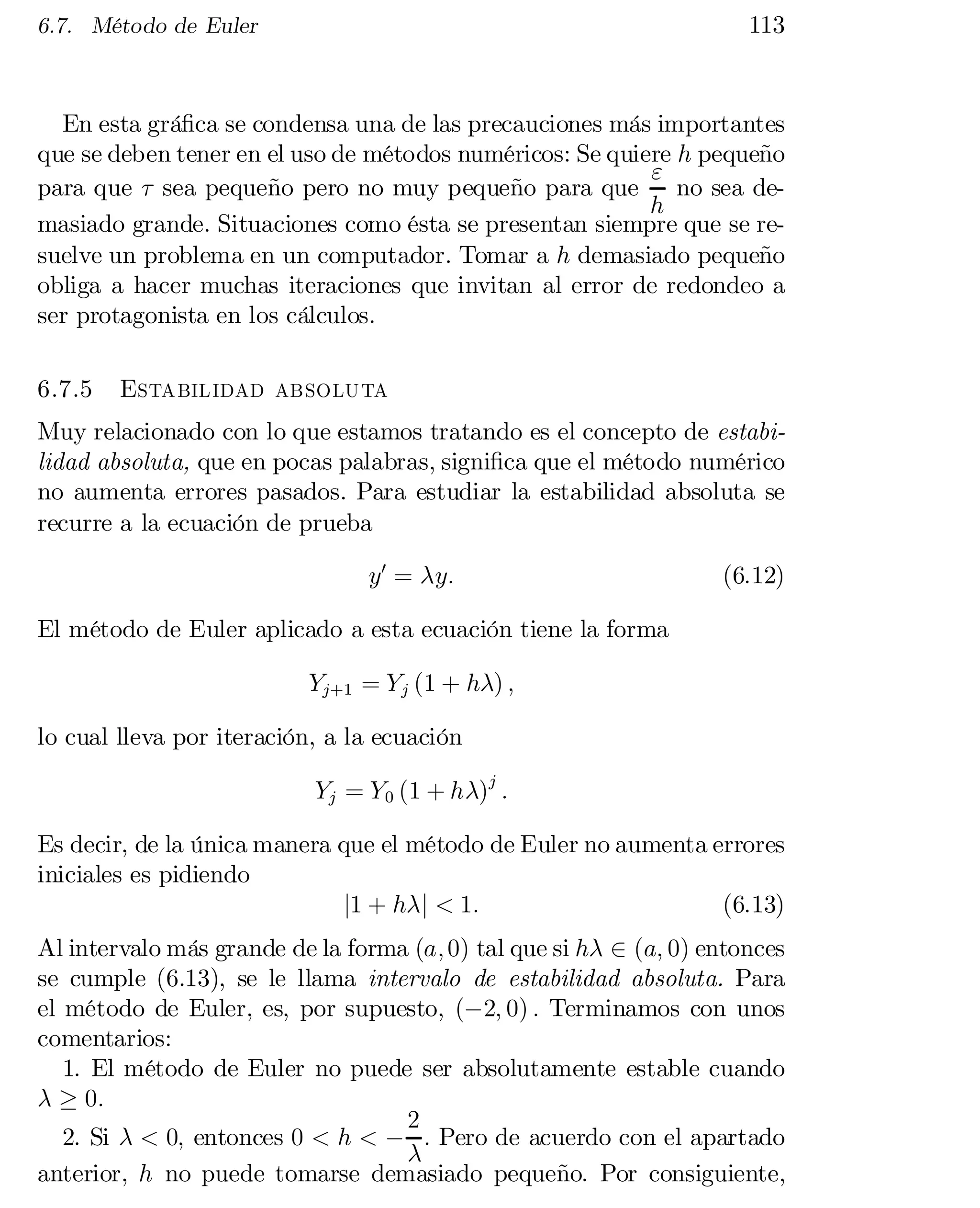 113

6.7. Método de Euler

En esta grá…ca se condensa una de las precauciones más importantes
que se deben tener en el uso de métodos numéricos: Se quiere h pequeño
"
para que ¿ sea pequeño pero no muy pequeño para que
no sea deh
masiado grande. Situaciones como ésta se presentan siempre que se re­
suelve un problema en un computador. Tomar a h demasiado pequeño
obliga a hacer muchas iteraciones que invitan al error de redondeo a
ser protagonista en los cálculos.
6.7.5

Estabilidad absoluta

Muy relacionado con lo que estamos tratando es el concepto de estabi­
lidad absoluta, que en pocas palabras, signi…ca que el método numérico
no aumenta errores pasados. Para estudiar la estabilidad absoluta se
recurre a la ecuación de prueba
y0 = ¸y:

(6.12)

El método de Euler aplicado a esta ecuación tiene la forma
Yj+1 = Y j (1 + h¸) ;
lo cual lleva por iteración, a la ecuación
Yj = Y 0 (1 + h¸)j :
Es decir, de la única manera que el método de Euler no aumenta errores
iniciales es pidiendo
j1 + h¸j < 1:
(6.13)

Al intervalo más grande de la forma (a; 0) tal que si h¸ 2 (a; 0) entonces
se cumple (6.13), se le llama intervalo de estabilidad absoluta. Para
el método de Euler, es, por supuesto, (¡2; 0) : Terminamos con unos
comentarios:
1. El método de Euler no puede ser absolutamente estable cuando
¸ ¸ 0:
2
2. Si ¸ < 0; entonces 0 < h < ¡ : Pero de acuerdo con el apartado
¸
anterior, h no puede tomarse demasiado pequeño. Por consiguiente,

 