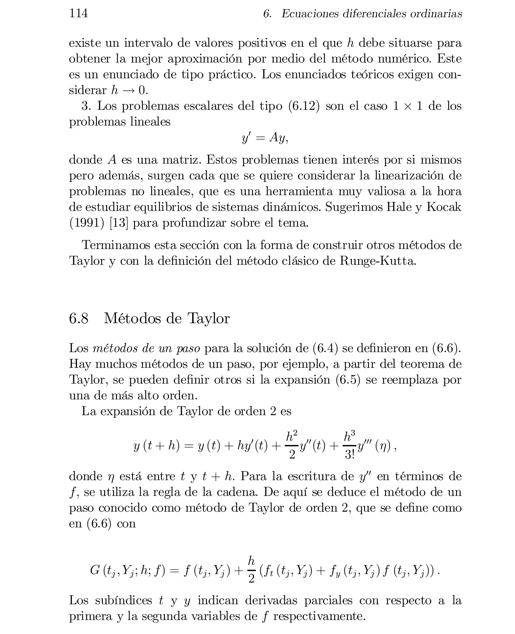 114

6. Ecuaciones diferenciales ordinarias

existe un intervalo de valores positivos en el que h debe situarse para
obtener la mejor aproximación por medio del método numérico. Este
es un enunciado de tipo práctico. Los enunciados teóricos exigen con­
siderar h ! 0:
3. Los problemas escalares del tipo (6.12) son el caso 1 £ 1 de los
problemas lineales
y0 = Ay;
donde A es una matriz. Estos problemas tienen interés por si mismos
pero además, surgen cada que se quiere considerar la linearización de
problemas no lineales, que es una herramienta muy valiosa a la hora
de estudiar equilibrios de sistemas dinámicos. Sugerimos Hale y Kocak
(1991) [13] para profundizar sobre el tema.
Terminamos esta sección con la forma de construir otros métodos de
Taylor y con la de…nición del método clásico de Runge-Kutta.

6.8 Métodos de Taylor
Los métodos de un paso para la solución de (6.4) se de…nieron en (6.6).
Hay muchos métodos de un paso, por ejemplo, a partir del teorema de
Taylor, se pueden de…nir otros si la expansión (6.5) se reemplaza por
una de más alto orden.
La expansión de Taylor de orden 2 es
y (t + h) = y (t) + hy0 (t) +

h2 00
h3
y (t) + y000 (´) ;
2
3!

donde ´ está entre t y t + h: Para la escritura de y00 en términos de
f; se utiliza la regla de la cadena. De aquí se deduce el método de un
paso conocido como método de Taylor de orden 2; que se de…ne como
en (6.6) con

G (tj ; Y j ; h; f) = f (tj ; Yj ) +

h
(f (t ; Y ) + fy (tj ; Yj ) f (tj ; Y j )) :
2 t j j

Los subíndices t y y indican derivadas parciales con respecto a la
primera y la segunda variables de f respectivamente.

 