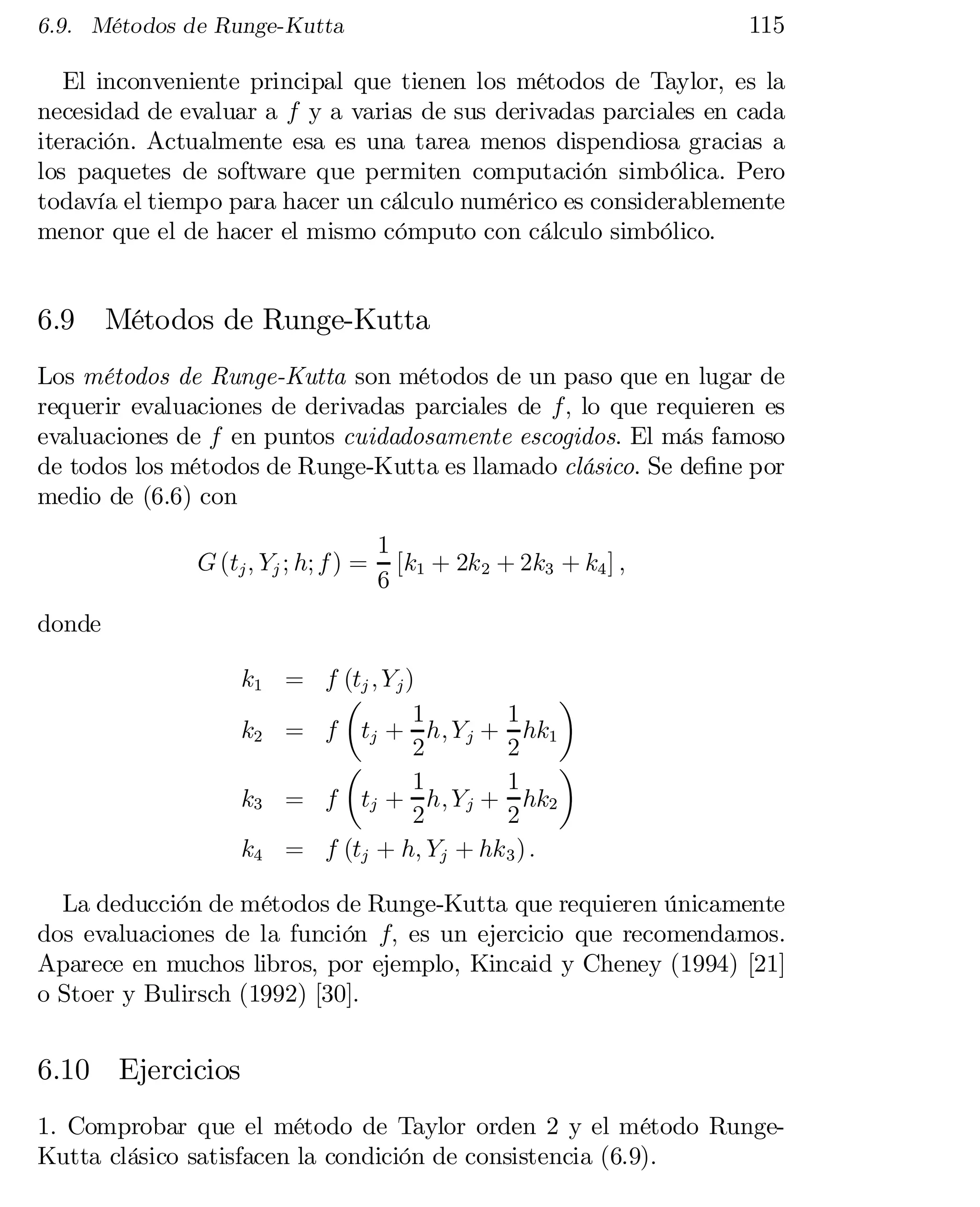 115

6.9. Métodos de Runge-Kutta

El inconveniente principal que tienen los métodos de Taylor, es la
necesidad de evaluar a f y a varias de sus derivadas parciales en cada
iteración. Actualmente esa es una tarea menos dispendiosa gracias a
los paquetes de software que permiten computación simbólica. Pero
todavía el tiempo para hacer un cálculo numérico es considerablemente
menor que el de hacer el mismo cómputo con cálculo simbólico.

6.9

Métodos de Runge-Kutta

Los métodos de Runge-Kutta son métodos de un paso que en lugar de
requerir evaluaciones de derivadas parciales de f; lo que requieren es
evaluaciones de f en puntos cuidadosamente escogidos. El más famoso
de todos los métodos de Runge-Kutta es llamado clásico. Se de…ne por
medio de (6.6) con
G (tj ; Yj ; h; f ) =

1
[k1 + 2k 2 + 2k3 + k4 ] ;
6

donde
k1 = f (tj ; Y j )
¶
µ
1
1
k2 = f tj + h; Y j + hk1
2
2
¶
µ
1
1
k3 = f tj + h; Y j + hk2
2
2
k4 = f (tj + h; Yj + hk 3 ) :
La deducción de métodos de Runge-Kutta que requieren únicamente
dos evaluaciones de la función f; es un ejercicio que recomendamos.
Aparece en muchos libros, por ejemplo, Kincaid y Cheney (1994) [21]
o Stoer y Bulirsch (1992) [30].

6.10 Ejercicios
1. Comprobar que el método de Taylor orden 2 y el método RungeKutta clásico satisfacen la condición de consistencia (6.9).

 