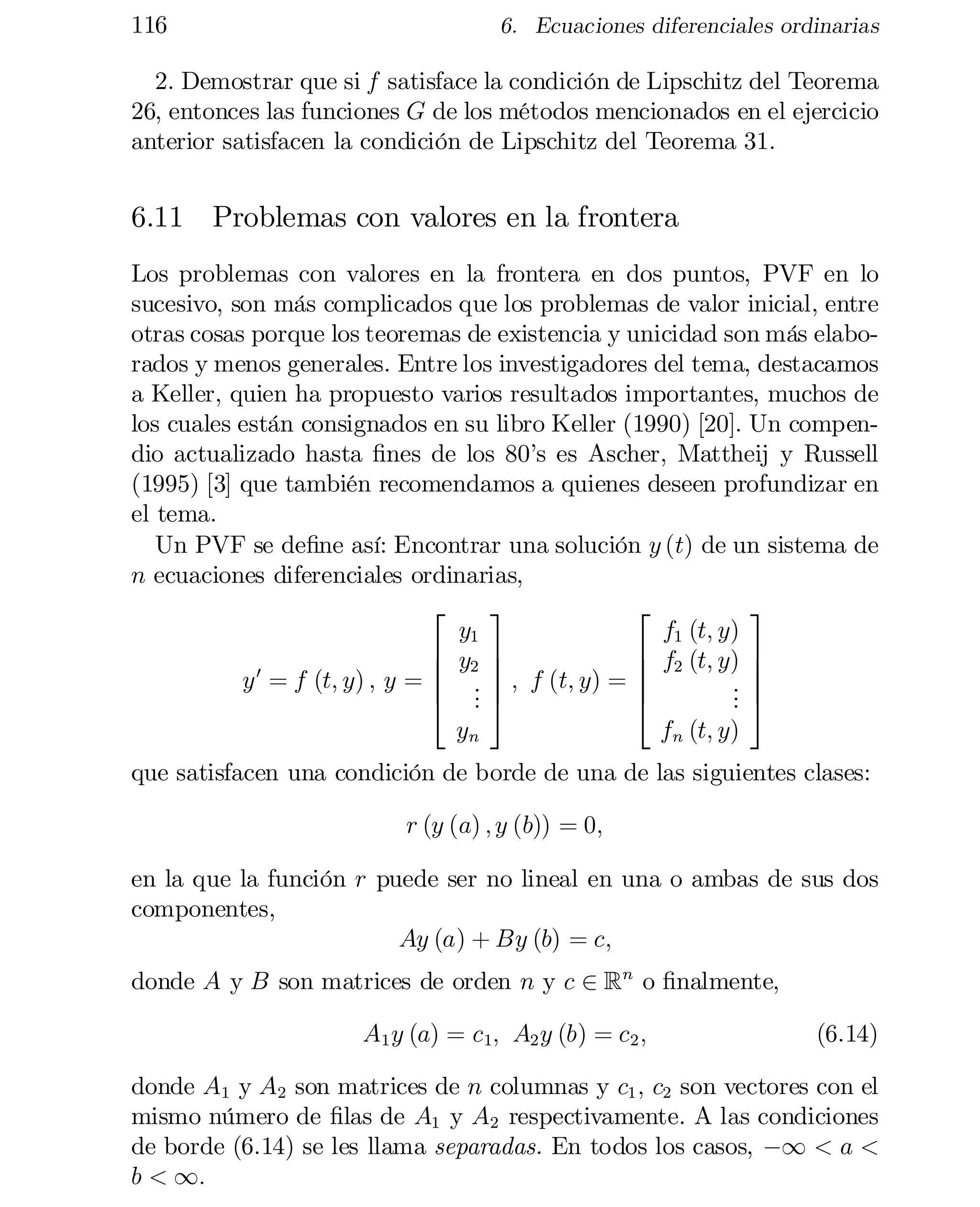 116

6. Ecuaciones diferenciales ordinarias

2. Demostrar que si f satisface la condición de Lipschitz del Teorema
26, entonces las funciones G de los métodos mencionados en el ejercicio
anterior satisfacen la condición de Lipschitz del Teorema 31.

6.11 Problemas con valores en la frontera
Los problemas con valores en la frontera en dos puntos, PVF en lo
sucesivo, son más complicados que los problemas de valor inicial, entre
otras cosas porque los teoremas de existencia y unicidad son más elabo­
rados y menos generales. Entre los investigadores del tema, destacamos
a Keller, quien ha propuesto varios resultados importantes, muchos de
los cuales están consignados en su libro Keller (1990) [20]. Un compen­
dio actualizado hasta …nes de los 80’s es Ascher, Mattheij y Russell
(1995) [3] que también recomendamos a quienes deseen profundizar en
el tema.
Un PVF se de…ne así: Encontrar una solución y (t) de un sistema de
n ecuaciones diferenciales ordinarias,
3
2
3
2
y1
f1 (t; y)
6 y2 7
6 f2 (t; y) 7
7
6
7
6
y 0 = f (t; y) , y = 6 .
 7 ; f (t; y) = 6
. 7
. 5
4 .5
4
.
.
fn (t; y)
yn
que satisfacen una condición de borde de una de las siguientes clases:
r (y (a) ; y (b)) = 0;
en la que la función r puede ser no lineal en una o ambas de sus dos
componentes,
Ay (a) + By (b) = c;
donde A y B son matrices de orden n y c 2 Rn o …nalmente,
A1 y (a) = c1; A2 y (b) = c2 ;

(6.14)

donde A1 y A2 son matrices de n columnas y c1 ; c2 son vectores con el
mismo número de …las de A1 y A2 respectivamente. A las condiciones
de borde (6.14) se les llama separadas. En todos los casos, ¡1 < a <
b < 1:

 