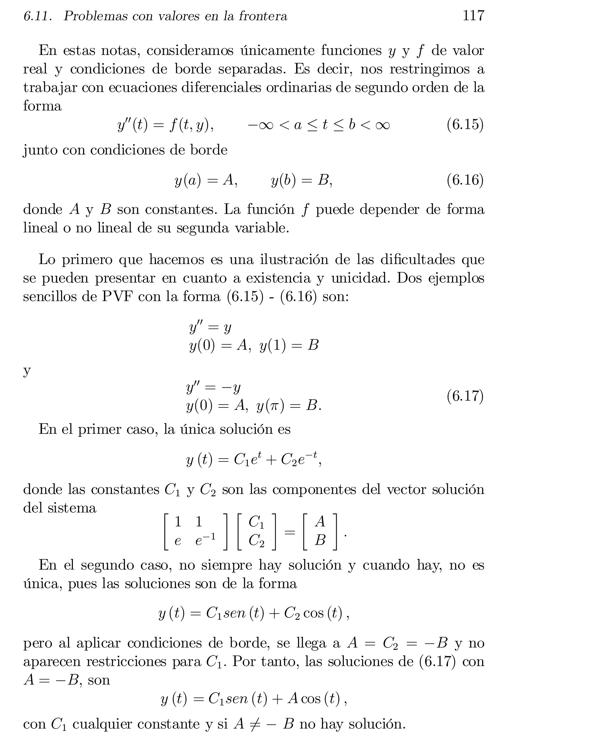 6.11. Problemas con valores en la frontera

117

En estas notas, consideramos únicamente funciones y y f de valor
real y condiciones de borde separadas. Es decir, nos restringimos a
trabajar con ecuaciones diferenciales ordinarias de segundo orden de la
forma
y00 (t) = f (t; y);
¡1 < a · t · b < 1
(6.15)
junto con condiciones de borde

y(a) = A;

y(b) = B;

(6.16)

donde A y B son constantes. La función f puede depender de forma
lineal o no lineal de su segunda variable.
Lo primero que hacemos es una ilustración de las di…cultades que
se pueden presentar en cuanto a existencia y unicidad. Dos ejemplos
sencillos de PVF con la forma (6.15) - (6.16) son:
y00 = y
y(0) = A; y(1) = B
y

y00 = ¡y
y(0) = A; y(¼) = B:

(6.17)

En el primer caso, la única solución es
y (t) = C1 et + C2 e¡t ;
donde las constantes C1 y C2 son las componentes del vector solución
del sistema
·
¸·
¸ ·
¸
1 1
C1
A
=
:
e e¡1
C2
B

En el segundo caso, no siempre hay solución y cuando hay, no es
única, pues las soluciones son de la forma
y (t) = C1 sen (t) + C2 cos (t) ;

pero al aplicar condiciones de borde, se llega a A = C2 = ¡B y no
aparecen restricciones para C1 : Por tanto, las soluciones de (6.17) con
A = ¡B; son
y (t) = C1 sen (t) + A cos (t) ;
con C1 cualquier constante y si A 6= ¡ B no hay solución.

 