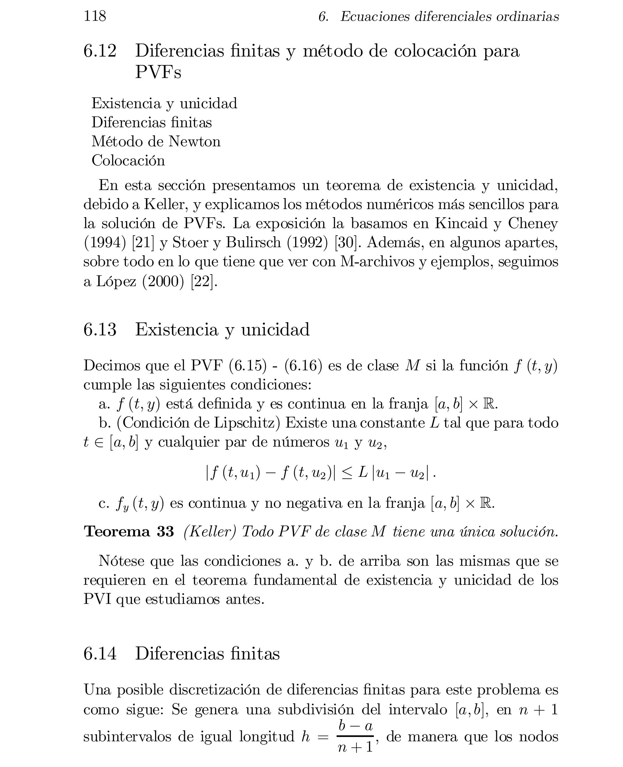 118	

6. Ecuaciones diferenciales ordinarias

6.12	 Diferencias …nitas y método de colocación para
PVFs
Existencia y unicidad
Diferencias …nitas
Método de Newton
Colocación
En esta sección presentamos un teorema de existencia y unicidad,
debido a Keller, y explicamos los métodos numéricos más sencillos para
la solución de PVFs. La exposición la basamos en Kincaid y Cheney
(1994) [21] y Stoer y Bulirsch (1992) [30]. Además, en algunos apartes,
sobre todo en lo que tiene que ver con M-archivos y ejemplos, seguimos
a López (2000) [22].

6.13	 Existencia y unicidad
Decimos que el PVF (6.15) - (6.16) es de clase M si la función f (t; y)
cumple las siguientes condiciones:
a. f (t; y) está de…nida y es continua en la franja [a; b] £ R:
b. (Condición de Lipschitz) Existe una constante L tal que para todo
t 2 [a; b] y cualquier par de números u1 y u2 ;
j	 (t; u 1) ¡ f (t; u2 )j · L ju1 ¡ u2 j :
f
c. fy (t; y) es continua y no negativa en la franja [a; b] £ R:

Teorema 33 (Keller) Todo PVF de clase M tiene una única solución.
Nótese que las condiciones a. y b. de arriba son las mismas que se
requieren en el teorema fundamental de existencia y unicidad de los
PVI que estudiamos antes.

6.14	 Diferencias …nitas
Una posible discretización de diferencias …nitas para este problema es
como sigue: Se genera una subdivisión del intervalo [a; b]; en n + 1
b¡a
subintervalos de igual longitud h =
; de manera que los nodos
n+1

 