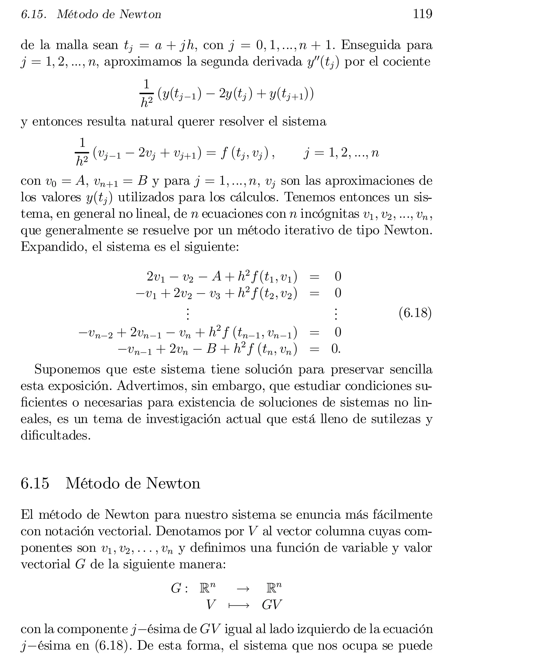 119

6.15. Método de Newton

de la malla sean tj = a + jh; con j = 0; 1; :::; n + 1: Enseguida para
j = 1; 2; :::; n; aproximamos la segunda derivada y00(tj ) por el cociente
1
(y(tj ¡1 ) ¡ 2y(tj ) + y(tj +1))
h2
y entonces resulta natural querer resolver el sistema
1
(v ¡ 2vj + vj+1 ) = f (tj ; vj ) ;
j = 1; 2; :::; n
h2 j ¡1
con v0 = A; vn+1 = B y para j = 1; :::; n; vj son las aproximaciones de
los valores y(tj ) utilizados para los cálculos: Tenemos entonces un sistema, en general no lineal, de n ecuaciones con n incógnitas v1 ; v2 ; :::; vn ,
que generalmente se resuelve por un método iterativo de tipo Newton.
Expandido, el sistema es el siguiente:
2v1 ¡ v2 ¡ A + h2 f (t1 ; v1 ) =
¡v1 + 2v2 ¡ v3 + h2 f (t2 ; v2 ) =
.
.
.

0
0
.
.
.

(6.18)

2

¡vn¡2 + 2vn ¡1 ¡ vn + h f (tn¡1 ; vn ¡1 ) = 0
¡vn¡1 + 2vn ¡ B + h2 f (tn ; vn ) = 0:
Suponemos que este sistema tiene solución para preservar sencilla
esta exposición. Advertimos, sin embargo, que estudiar condiciones su…cientes o necesarias para existencia de soluciones de sistemas no lin­
eales, es un tema de investigación actual que está lleno de sutilezas y
di…cultades.

6.15 Método de Newton
El método de Newton para nuestro sistema se enuncia más fácilmente
con notación vectorial. Denotamos por V al vector columna cuyas com­
ponentes son v1 ; v2 ; : : : ; vn y de…nimos una función de variable y valor
vectorial G de la siguiente manera:
G : Rn ! Rn
V 7¡! GV

con la componente j¡ésima de GV igual al lado izquierdo de la ecuación
j¡ésima en (6.18). De esta forma, el sistema que nos ocupa se puede

 