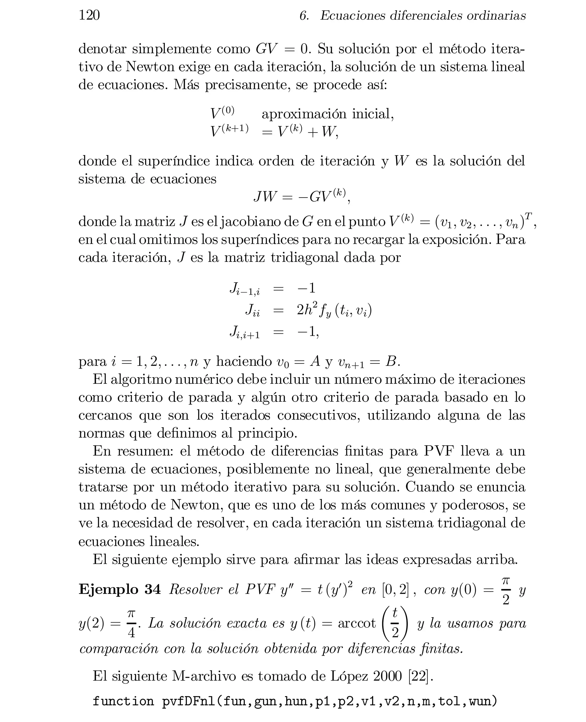 120

6. Ecuaciones diferenciales ordinarias

denotar simplemente como GV = 0: Su solución por el método itera­
tivo de Newton exige en cada iteración, la solución de un sistema lineal
de ecuaciones. Más precisamente, se procede así:
V (0)
aproximación inicial,
(k+1)
V
= V (k) + W;
donde el superíndice indica orden de iteración y W es la solución del
sistema de ecuaciones
J W = ¡GV (k) ;

donde la matriz J es el jacobiano de G en el punto V (k) = (v1 ; v2 ; : : : ; vn )T ,
en el cual omitimos los superíndices para no recargar la exposición. Para
cada iteración, J es la matriz tridiagonal dada por
Ji¡1;i = ¡1
Jii = 2h2 fy (ti; vi)
Ji;i+1 = ¡1;

para i = 1; 2; : : : ; n y haciendo v0 = A y vn+1 = B:
El algoritmo numérico debe incluir un número máximo de iteraciones
como criterio de parada y algún otro criterio de parada basado en lo
cercanos que son los iterados consecutivos, utilizando alguna de las
normas que de…nimos al principio.
En resumen: el método de diferencias …nitas para PVF lleva a un
sistema de ecuaciones, posiblemente no lineal, que generalmente debe
tratarse por un método iterativo para su solución. Cuando se enuncia
un método de Newton, que es uno de los más comunes y poderosos, se
ve la necesidad de resolver, en cada iteración un sistema tridiagonal de
ecuaciones lineales.
El siguiente ejemplo sirve para a…rmar las ideas expresadas arriba.
¼
Ejemplo 34 Resolver el PVF y 00 = t (y0 )2 en [0; 2] ; con y(0) =
y
2
µ ¶
¼
t
y(2) = : La solución exacta es y (t) = arccot
y la usamos para
4
2
comparación con la solución obtenida por diferencias …nitas.
El siguiente M-archivo es tomado de López 2000 [22].
function pvfDFnl(fun,gun,hun,p1,p2,v1,v2,n,m,tol,wun)


 