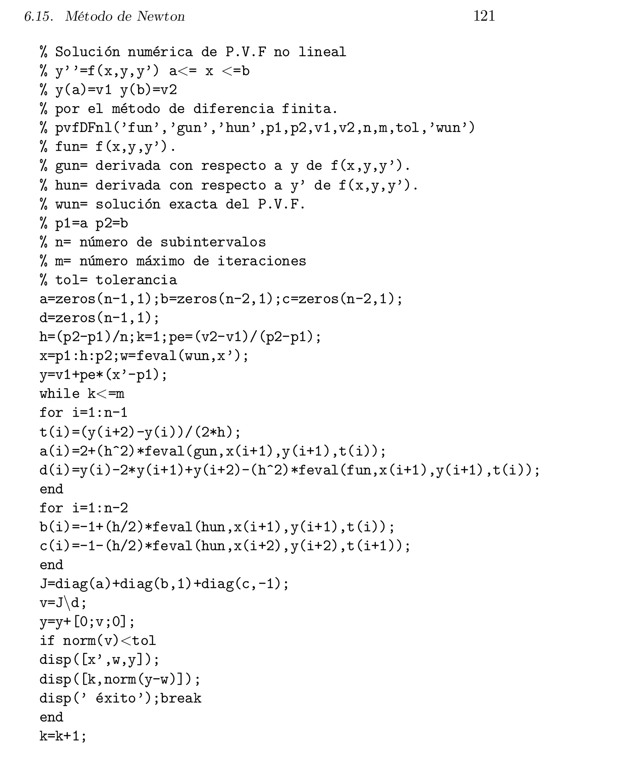 6.15. Método de Newton

121

% Solución numérica de P.V.F no lineal

% y’’=f(x,y,y’) a<= x <=b

% y(a)=v1 y(b)=v2

% por el método de diferencia finita.

% pvfDFnl(’fun’,’gun’,’hun’,p1,p2,v1,v2,n,m,tol,’wun’)

% fun= f(x,y,y’).

% gun= derivada con respecto a y de f(x,y,y’).

% hun= derivada con respecto a y’ de f(x,y,y’).

% wun= solución exacta del P.V.F.

% p1=a p2=b

% n= número de subintervalos

% m= número máximo de iteraciones

% tol= tolerancia

a=zeros(n-1,1);b=zeros(n-2,1);c=zeros(n-2,1);

d=zeros(n-1,1);

h=(p2-p1)/n;k=1;pe=(v2-v1)/(p2-p1);

x=p1:h:p2;w=feval(wun,x’);

y=v1+pe*(x’-p1);

while k<=m

for i=1:n-1

t(i)=(y(i+2)-y(i))/(2*h);

a(i)=2+(h^2)*feval(gun,x(i+1),y(i+1),t(i));

d(i)=y(i)-2*y(i+1)+y(i+2)-(h^2)*feval(fun,x(i+1),y(i+1),t(i));

end

for i=1:n-2

b(i)=-1+(h/2)*feval(hun,x(i+1),y(i+1),t(i));

c(i)=-1-(h/2)*feval(hun,x(i+2),y(i+2),t(i+1));

end

J=diag(a)+diag(b,1)+diag(c,-1);

v=Jnd;

y=y+[0;v;0];

if norm(v)<tol

disp([x’,w,y]);

disp([k,norm(y-w)]);

disp(’ éxito’);break

end

k=k+1;


 
