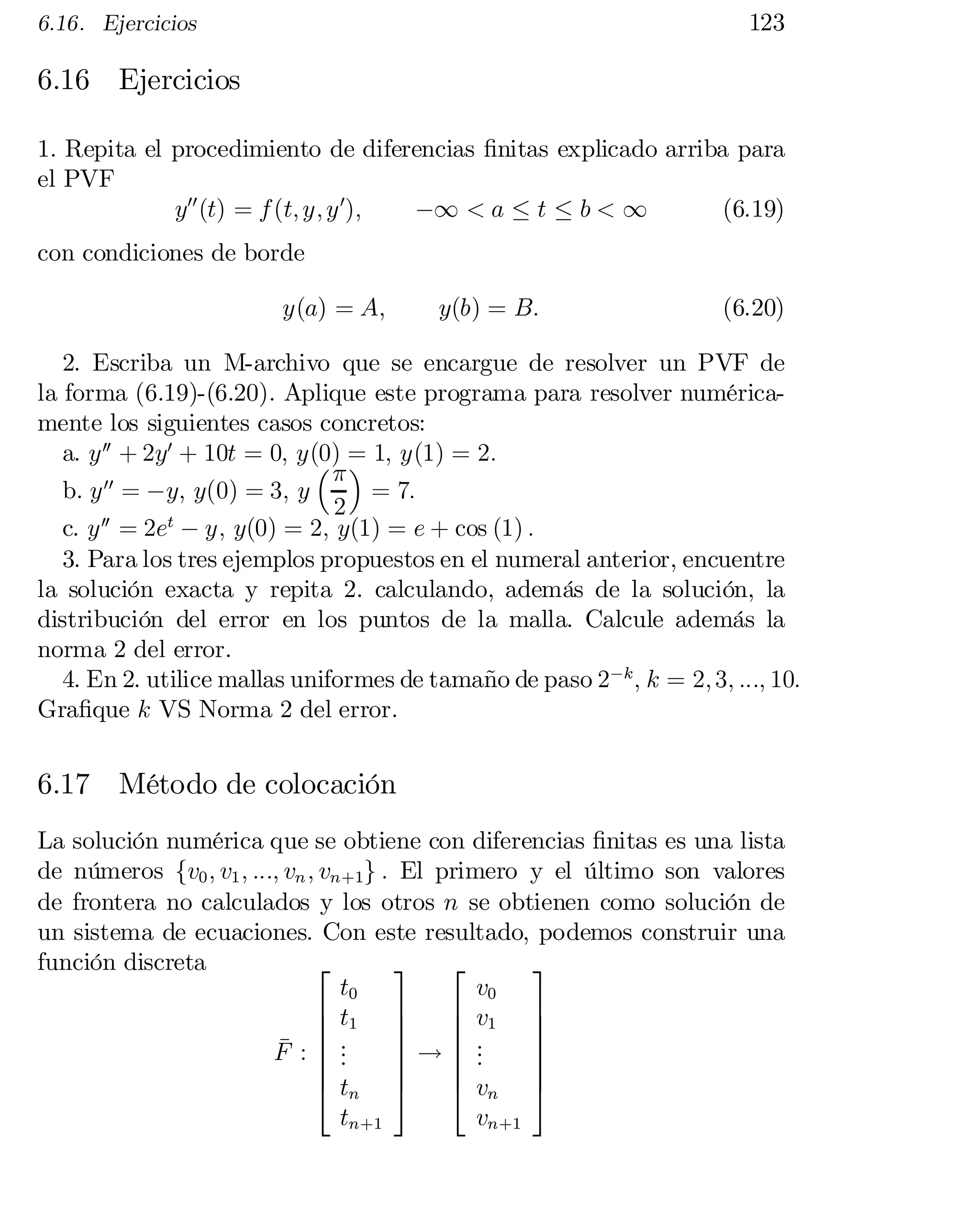 123

6.16. Ejercicios

6.16 Ejercicios
1. Repita el procedimiento de diferencias …nitas explicado arriba para
el PVF
¡1 < a · t · b < 1
(6.19)
y00 (t) = f (t; y; y 0);
con condiciones de borde

y(a) = A;

y(b) = B:

(6.20)

2. Escriba un M-archivo que se encargue de resolver un PVF de
la forma (6.19)-(6.20). Aplique este programa para resolver numérica­
mente los siguientes casos concretos:
a. y 00 + 2y0 + 10t = 0; y(0) =
 1; y(1) = 2:
³ ¼ ´

b. y 00 = ¡y; y(0) = 3; y
= 7:
2
c. y 00 = 2et ¡ y; y(0) = 2; y(1) = e + cos (1) :
3. Para los tres ejemplos propuestos en el numeral anterior, encuentre
la solución exacta y repita 2. calculando, además de la solución, la
distribución del error en los puntos de la malla. Calcule además la
norma 2 del error.
4. En 2. utilice mallas uniformes de tamaño de paso 2¡k ; k = 2; 3; :::; 10:
Gra…que k VS Norma 2 del error.

6.17 Método de colocación
La solución numérica que se obtiene con diferencias …nitas es una lista
de números fv0 ; v1 ; :::; vn ; vn+1g : El primero y el último son valores
de frontera no calculados y los otros n se obtienen como solución de
un sistema de ecuaciones. Con este resultado, podemos construir una
función discreta
3
2
2
3
t0
v0
6 t1 7
6 v1 7
6
6
7
7
6.
6 .
7
7
¹ :
6 .
.
F
7!6 .
7
.

6
6
7
7
4 tn 5
4 vn 5
tn+1
vn+1

 