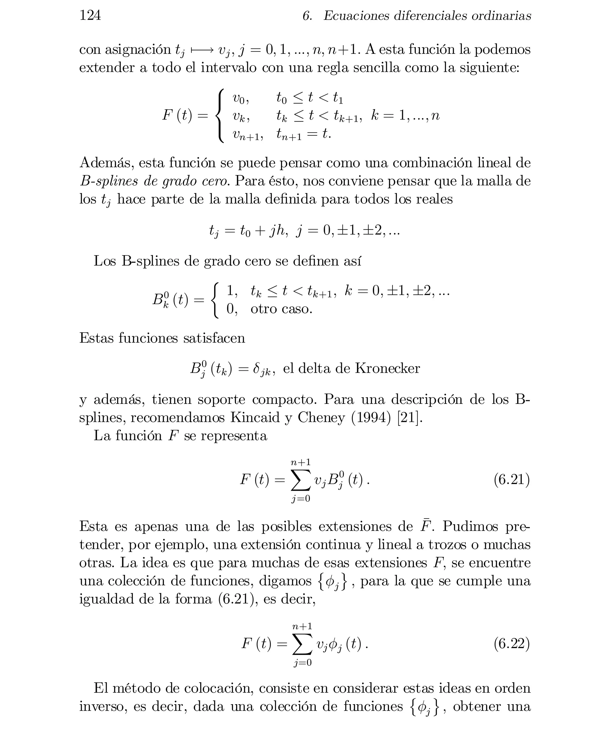 124

6. Ecuaciones diferenciales ordinarias

con asignación tj ¡! vj ; j = 0; 1; :::; n; n+1: A esta función la podemos
7
extender a todo el intervalo con una regla sencilla como la siguiente:
8
t0 · t < t1
< v0 ;
F (t) =
vk ;
tk · t < tk+1; k = 1; :::; n
:
vn+1; tn+1 = t:

Además, esta función se puede pensar como una combinación lineal de
B-splines de grado cero. Para ésto, nos conviene pensar que la malla de
los tj hace parte de la malla de…nida para todos los reales
tj = t0 + jh; j = 0; §1; §2; :::
Los B-splines de grado cero se de…nen así
½
1; tk · t < tk+1 ; k = 0; §1; §2; :::
0
Bk (t) =
0; otro caso.
Estas funciones satisfacen
0
Bj (tk ) = ± jk ; el delta de Kronecker

y además, tienen soporte compacto. Para una descripción de los Bsplines, recomendamos Kincaid y Cheney (1994) [21].
La función F se representa
F (t) =

n+1
X

0
vj Bj (t) :

(6.21)

j =0

¹
Esta es apenas una de las posibles extensiones de F : Pudimos pre­
tender, por ejemplo, una extensión continua y lineal a trozos o muchas
otras. La idea es que para muchas de©esas extensiones F; se encuentre
ª
una colección de funciones, digamos Áj ; para la que se cumple una
igualdad de la forma (6.21), es decir,
F (t) =

n+1
X

vj Áj (t) :

(6.22)

j=0

El método de colocación, consiste en considerar estasªideas en orden
©
inverso, es decir, dada una colección de funciones Áj ; obtener una

 