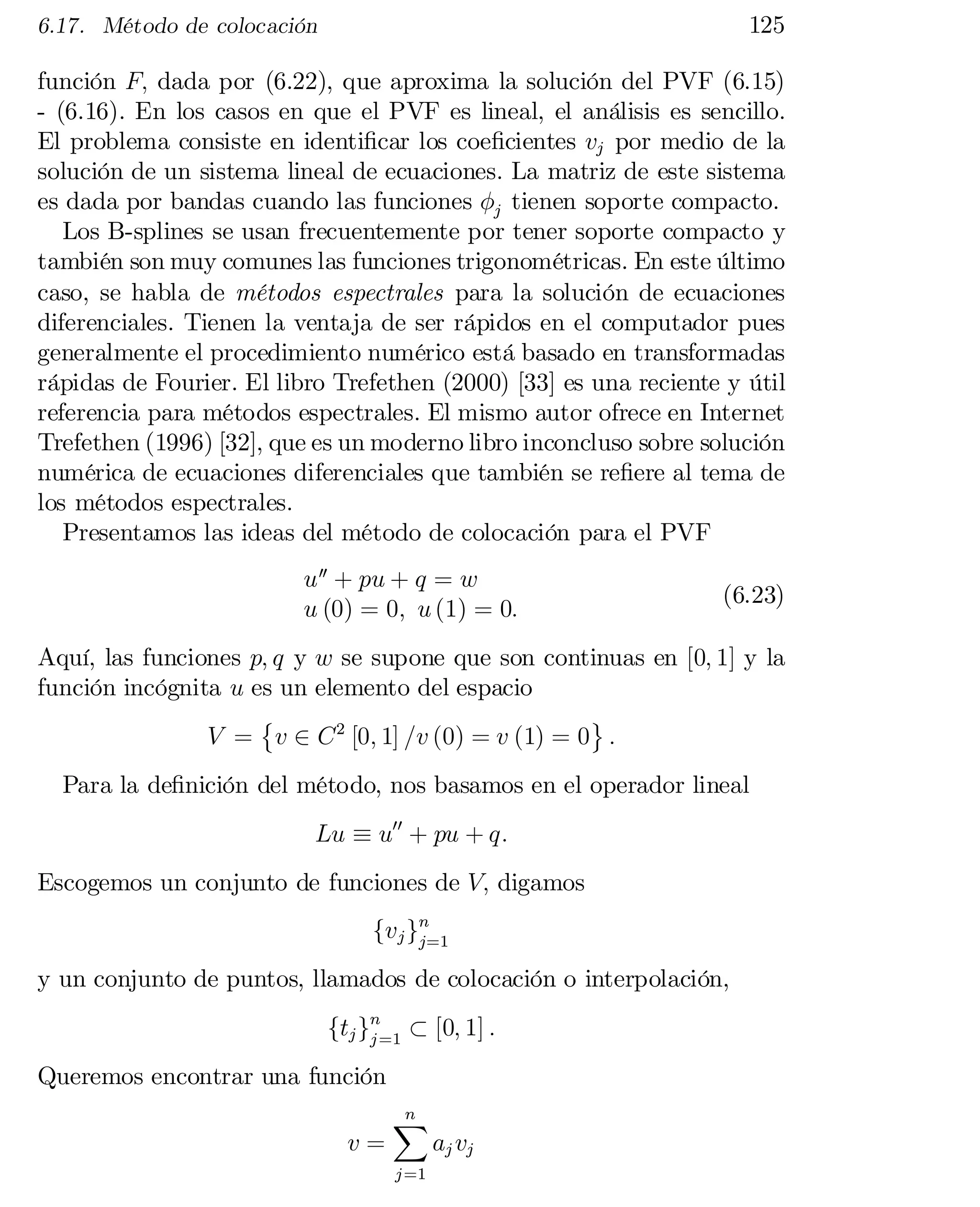 125

6.17. Método de colocación

función F; dada por (6.22), que aproxima la solución del PVF (6.15)
- (6.16). En los casos en que el PVF es lineal, el análisis es sencillo.
El problema consiste en identi…car los coe…cientes vj por medio de la
solución de un sistema lineal de ecuaciones. La matriz de este sistema
es dada por bandas cuando las funciones Áj tienen soporte compacto.
Los B-splines se usan frecuentemente por tener soporte compacto y
también son muy comunes las funciones trigonométricas. En este último
caso, se habla de métodos espectrales para la solución de ecuaciones
diferenciales. Tienen la ventaja de ser rápidos en el computador pues
generalmente el procedimiento numérico está basado en transformadas
rápidas de Fourier. El libro Trefethen (2000) [33] es una reciente y útil
referencia para métodos espectrales. El mismo autor ofrece en Internet
Trefethen (1996) [32], que es un moderno libro inconcluso sobre solución
numérica de ecuaciones diferenciales que también se re…ere al tema de
los métodos espectrales.
Presentamos las ideas del método de colocación para el PVF
u 00 + pu + q = w
u (0) = 0; u (1) = 0:

(6.23)

Aquí, las funciones p; q y w se supone que son continuas en [0; 1] y la
función incógnita u es un elemento del espacio
©
ª
V = v 2 C 2 [0; 1] =v (0) = v (1) = 0 :
Para la de…nición del método, nos basamos en el operador lineal
Lu ´ u00 + pu + q:
Escogemos un conjunto de funciones de V; digamos
fvj gn
j=1
y un conjunto de puntos, llamados de colocación o interpolación,
ftj gn=1 ½ [0; 1] :
j
Queremos encontrar una función
v=

n
X
j =1

aj vj

 
