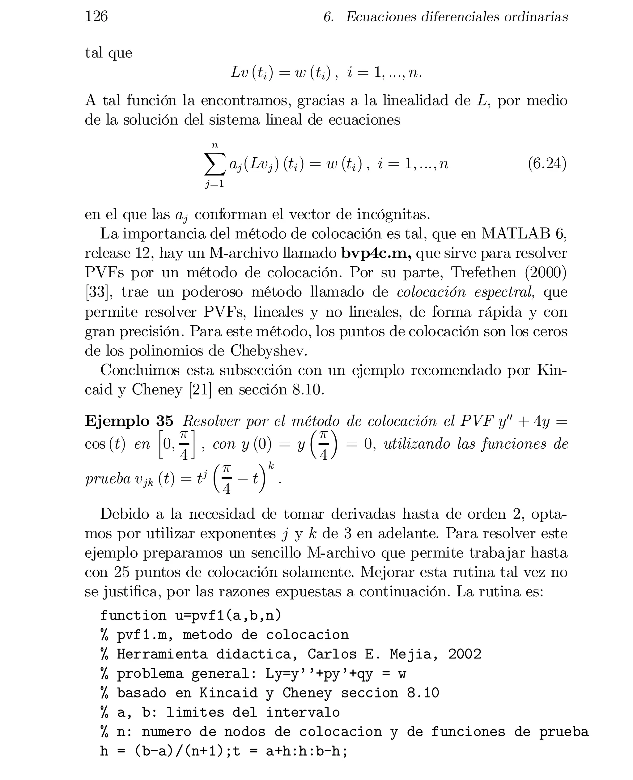 126

6. Ecuaciones diferenciales ordinarias

tal que
Lv (ti ) = w (ti) ; i = 1; :::; n:
A tal función la encontramos, gracias a la linealidad de L; por medio
de la solución del sistema lineal de ecuaciones
n
X

aj (Lvj ) (ti ) = w (ti ) ; i = 1; :::; n

(6.24)

j=1

en el que las aj conforman el vector de incógnitas.
La importancia del método de colocación es tal, que en MATLAB 6,
release 12, hay un M-archivo llamado bvp4c.m, que sirve para resolver
PVFs por un método de colocación. Por su parte, Trefethen (2000)
[33], trae un poderoso método llamado de colocación espectral, que
permite resolver PVFs, lineales y no lineales, de forma rápida y con
gran precisión. Para este método, los puntos de colocación son los ceros
de los polinomios de Chebyshev.
Concluimos esta subsección con un ejemplo recomendado por Kin­
caid y Cheney [21] en sección 8.10.
Ejemplo 35 Resolver por el método de colocación el PVF y00 + 4y =
h ¼i
³¼ ´
cos (t) en 0;
; con y (0) = y
= 0; utilizando las funciones de
4 ³
4
´k
¼
prueba vjk (t) = tj
¡t :
4

Debido a la necesidad de tomar derivadas hasta de orden 2, opta­
mos por utilizar exponentes j y k de 3 en adelante. Para resolver este
ejemplo preparamos un sencillo M-archivo que permite trabajar hasta
con 25 puntos de colocación solamente. Mejorar esta rutina tal vez no
se justi…ca, por las razones expuestas a continuación. La rutina es:
function u=pvf1(a,b,n)

% pvf1.m, metodo de colocacion

% Herramienta didactica, Carlos E. Mejia, 2002

% problema general: Ly=y’’+py’+qy = w

% basado en Kincaid y Cheney seccion 8.10

% a, b: limites del intervalo

% n: numero de nodos de colocacion y de funciones de prueba

h = (b-a)/(n+1);t = a+h:h:b-h;


 