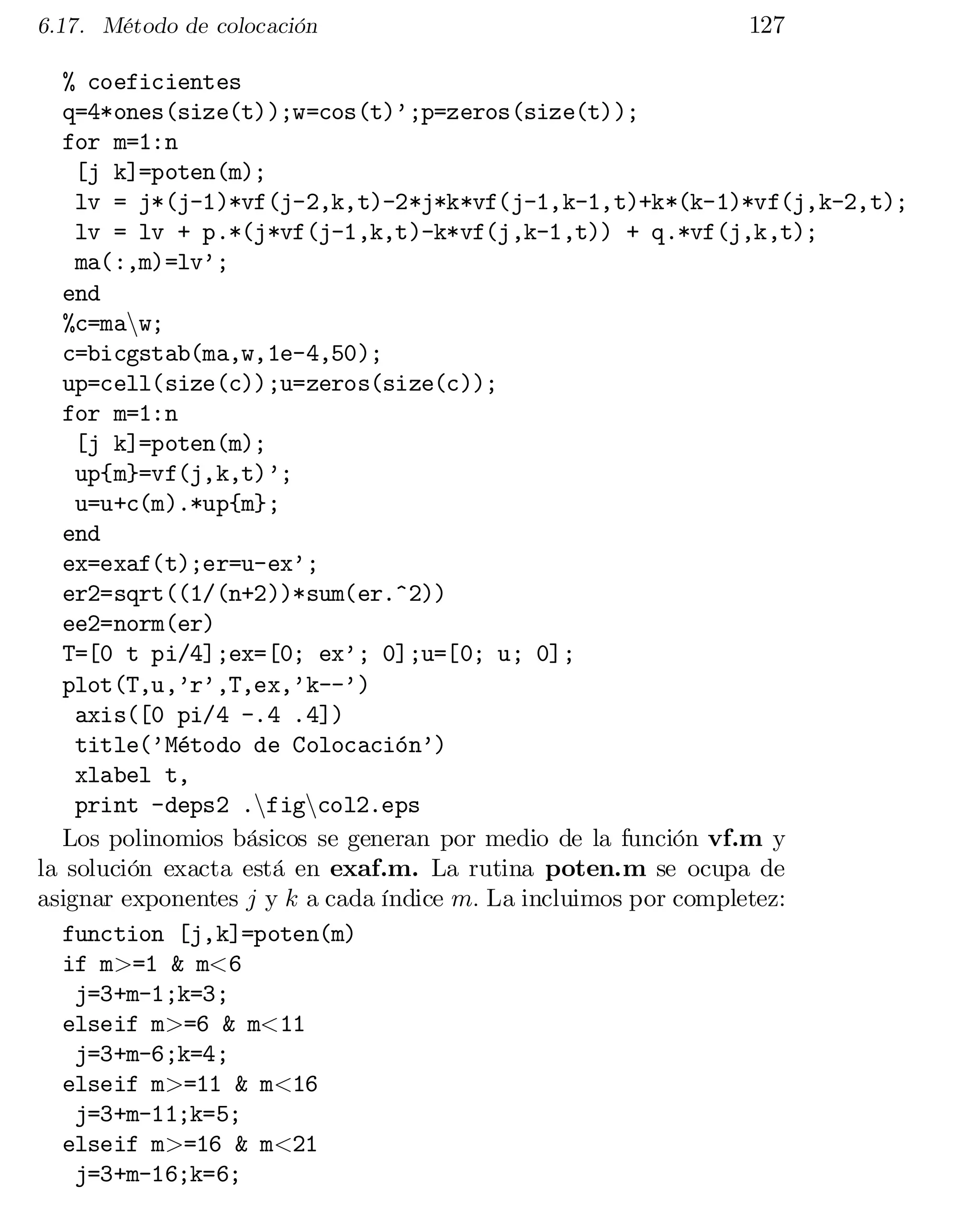6.17. Método de colocación

127

% coeficientes

q=4*ones(size(t));w=cos(t)’;p=zeros(size(t));

for m=1:n

[j k]=poten(m);

lv = j*(j-1)*vf(j-2,k,t)-2*j*k*vf(j-1,k-1,t)+k*(k-1)*vf(j,k-2,t);

lv = lv + p.*(j*vf(j-1,k,t)-k*vf(j,k-1,t)) + q.*vf(j,k,t);

ma(:,m)=lv’;

end

%c=manw;

c=bicgstab(ma,w,1e-4,50);

up=cell(size(c));u=zeros(size(c));

for m=1:n

[j k]=poten(m);

up{m}=vf(j,k,t)’;

u=u+c(m).*up{m};

end

ex=exaf(t);er=u-ex’;

er2=sqrt((1/(n+2))*sum(er.^2))

ee2=norm(er)

T=[0 t pi/4];ex=[0; ex’; 0];u=[0; u; 0];

plot(T,u,’r’,T,ex,’k--’)

axis([0 pi/4 -.4 .4])

title(’Método de Colocación’)

xlabel t,

print -deps2 .nfigncol2.eps

Los polinomios básicos se generan por medio de la función vf.m y
la solución exacta está en exaf.m. La rutina poten.m se ocupa de
asignar exponentes j y k a cada índice m: La incluimos por completez:
function [j,k]=poten(m)

if m>=1 & m<6

j=3+m-1;k=3;

elseif m>=6 & m<11

j=3+m-6;k=4;

elseif m>=11 & m<16

j=3+m-11;k=5;

elseif m>=16 & m<21

j=3+m-16;k=6;


 