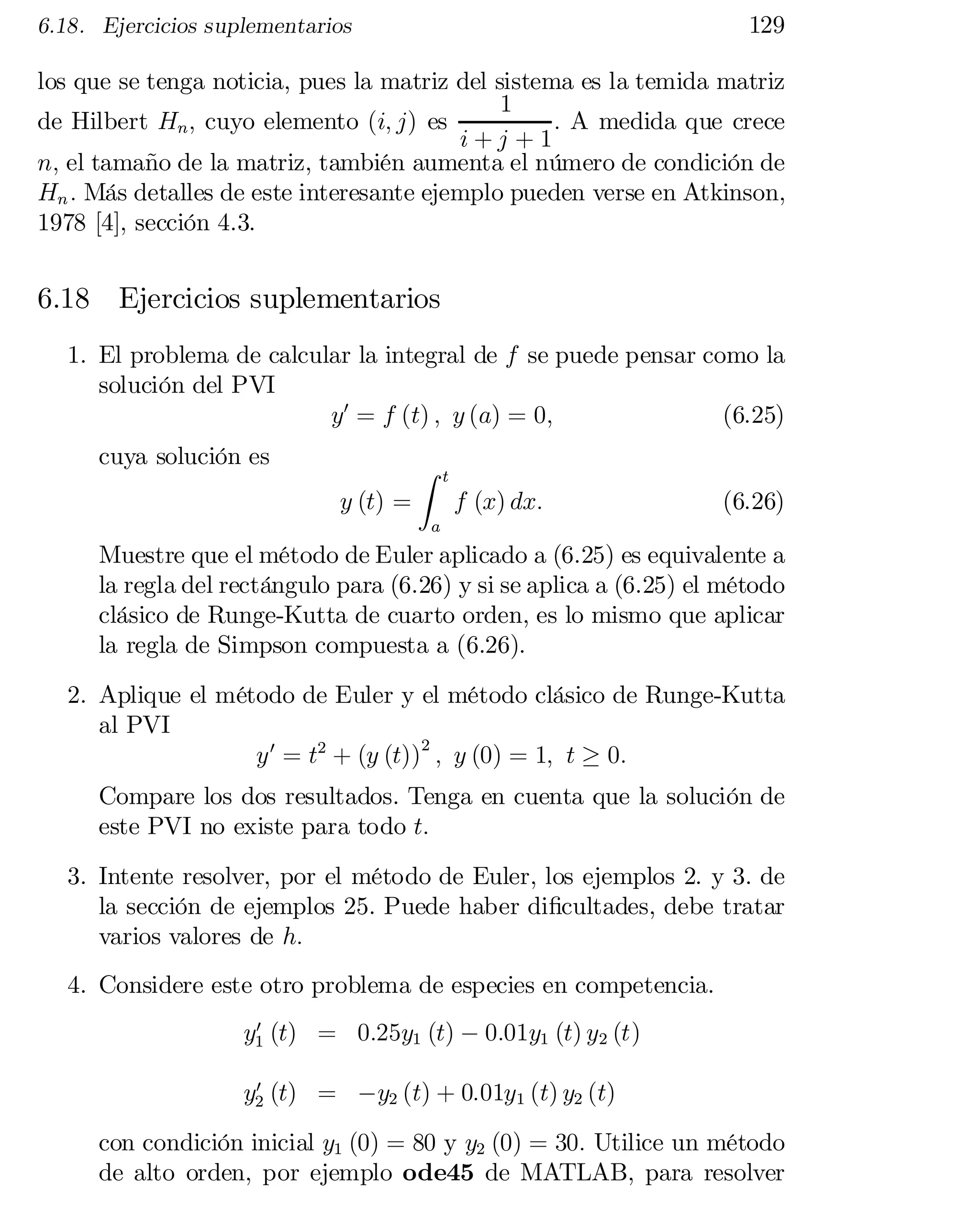 129

6.18. Ejercicios suplementarios

los que se tenga noticia, pues la matriz del sistema es la temida matriz
1
de Hilbert Hn ; cuyo elemento (i; j) es
: A medida que crece
i+j +1
n; el tamaño de la matriz, también aumenta el número de condición de
Hn : Más detalles de este interesante ejemplo pueden verse en Atkinson,
1978 [4], sección 4.3.

6.18 Ejercicios suplementarios
1. El problema de calcular la integral de f se puede pensar como la
solución del PVI
(6.25)
y0 = f (t) ; y (a) = 0;
cuya solución es
y (t) =

Z

t

f (x) dx:

(6.26)

a

Muestre que el método de Euler aplicado a (6.25) es equivalente a
la regla del rectángulo para (6.26) y si se aplica a (6.25) el método
clásico de Runge-Kutta de cuarto orden, es lo mismo que aplicar
la regla de Simpson compuesta a (6.26).
2. Aplique el método de Euler y el método clásico de Runge-Kutta
al PVI
y 0 = t2 + (y (t))2 ; y (0) = 1; t ¸ 0:
Compare los dos resultados. Tenga en cuenta que la solución de
este PVI no existe para todo t:

3. Intente resolver, por el método de Euler, los ejemplos 2. y 3. de
la sección de ejemplos 25. Puede haber di…cultades, debe tratar
varios valores de h:
4. Considere este otro problema de especies en competencia.
0
y1 (t) = 0:25y1 (t) ¡ 0:01y1 (t) y2 (t)
0
y2 (t) = ¡y2 (t) + 0:01y1 (t) y2 (t)

con condición inicial y1 (0) = 80 y y2 (0) = 30: Utilice un método
de alto orden, por ejemplo ode45 de MATLAB, para resolver

 