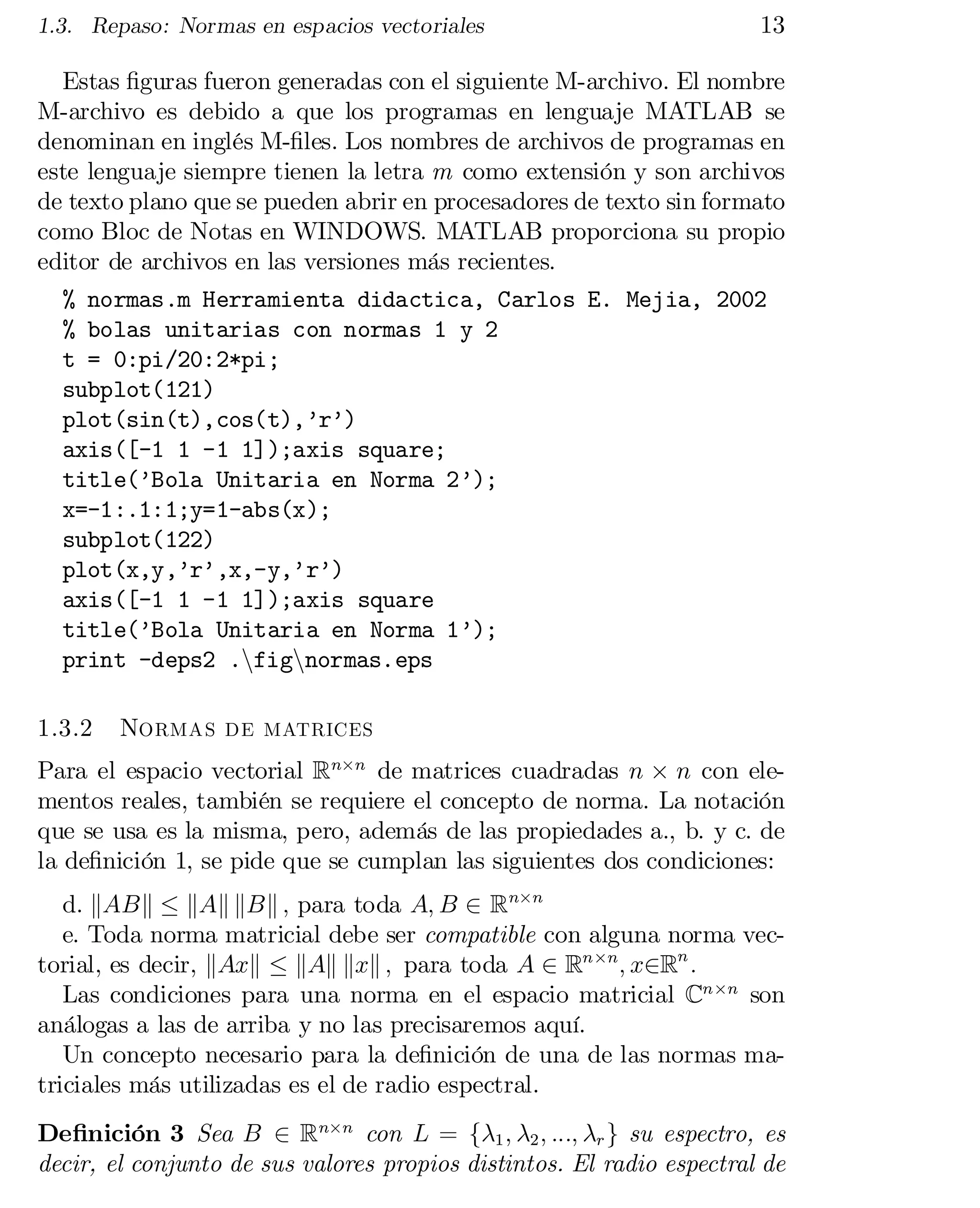 1.3. Repaso: Normas en espacios vectoriales

13

Estas …guras fueron generadas con el siguiente M-archivo. El nombre
M-archivo es debido a que los programas en lenguaje MATLAB se
denominan en inglés M-…les. Los nombres de archivos de programas en
este lenguaje siempre tienen la letra m como extensión y son archivos
de texto plano que se pueden abrir en procesadores de texto sin formato
como Bloc de Notas en WINDOWS. MATLAB proporciona su propio
editor de archivos en las versiones más recientes.
% normas.m Herramienta didactica, Carlos E. Mejia, 2002

% bolas unitarias con normas 1 y 2

t = 0:pi/20:2*pi;

subplot(121)

plot(sin(t),cos(t),’r’)

axis([-1 1 -1 1]);axis square;

title(’Bola Unitaria en Norma 2’);

x=-1:.1:1;y=1-abs(x);

subplot(122)

plot(x,y,’r’,x,-y,’r’)

axis([-1 1 -1 1]);axis square

title(’Bola Unitaria en Norma 1’);

print -deps2 .nfignnormas.eps

1.3.2

Normas de matrices

Para el espacio vectorial Rn£n de matrices cuadradas n £ n con ele­
mentos reales, también se requiere el concepto de norma. La notación
que se usa es la misma, pero, además de las propiedades a., b. y c. de
la de…nición 1, se pide que se cumplan las siguientes dos condiciones:
d. kABk · kAk kBk ; para toda A; B 2 Rn£n
e. Toda norma matricial debe ser compatible con alguna norma vec­
torial, es decir, kAxk · kAk kxk ; para toda A 2 Rn£n ; x2Rn :
Las condiciones para una norma en el espacio matricial Cn£n son
análogas a las de arriba y no las precisaremos aquí.
Un concepto necesario para la de…nición de una de las normas ma­
triciales más utilizadas es el de radio espectral.
De…nición 3 Sea B 2 Rn£n con L = f¸1 ; ¸2 ; :::; ¸r g su espectro, es
decir, el conjunto de sus valores propios distintos. El radio espectral de

 