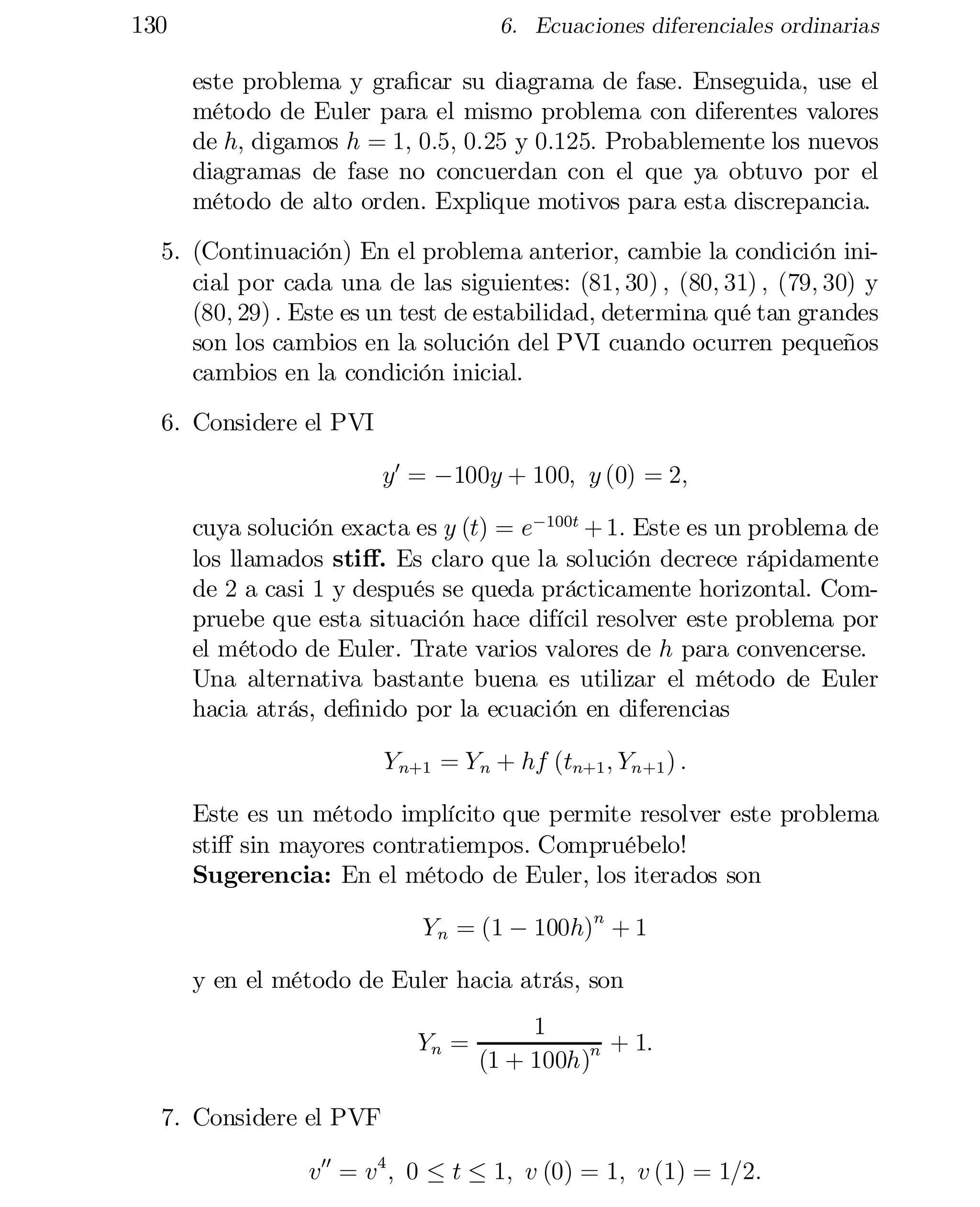 130

6. Ecuaciones diferenciales ordinarias

este problema y gra…car su diagrama de fase. Enseguida, use el
método de Euler para el mismo problema con diferentes valores
de h; digamos h = 1; 0:5; 0:25 y 0:125: Probablemente los nuevos
diagramas de fase no concuerdan con el que ya obtuvo por el
método de alto orden. Explique motivos para esta discrepancia.
5. (Continuación) En el problema anterior, cambie la condición ini­
cial por cada una de las siguientes: (81; 30) ; (80; 31) ; (79; 30) y
(80; 29) : Este es un test de estabilidad, determina qué tan grandes
son los cambios en la solución del PVI cuando ocurren pequeños
cambios en la condición inicial.
6. Considere el PVI
y0 = ¡100y + 100; y (0) = 2;
cuya solución exacta es y (t) = e¡100t + 1: Este es un problema de
los llamados sti¤. Es claro que la solución decrece rápidamente
de 2 a casi 1 y después se queda prácticamente horizontal. Com­
pruebe que esta situación hace difícil resolver este problema por
el método de Euler. Trate varios valores de h para convencerse.
Una alternativa bastante buena es utilizar el método de Euler
hacia atrás, de…nido por la ecuación en diferencias
Y n+1 = Y n + hf (tn+1 ; Yn+1 ) :
Este es un método implícito que permite resolver este problema

sti¤ sin mayores contratiempos. Compruébelo!

Sugerencia: En el método de Euler, los iterados son

Y n = (1 ¡ 100h)n + 1
y en el método de Euler hacia atrás, son
Yn =

1
+ 1:
(1 + 100h)n

7. Considere el PVF
v00 = v4 ; 0 · t · 1; v (0) = 1; v (1) = 1=2:

 