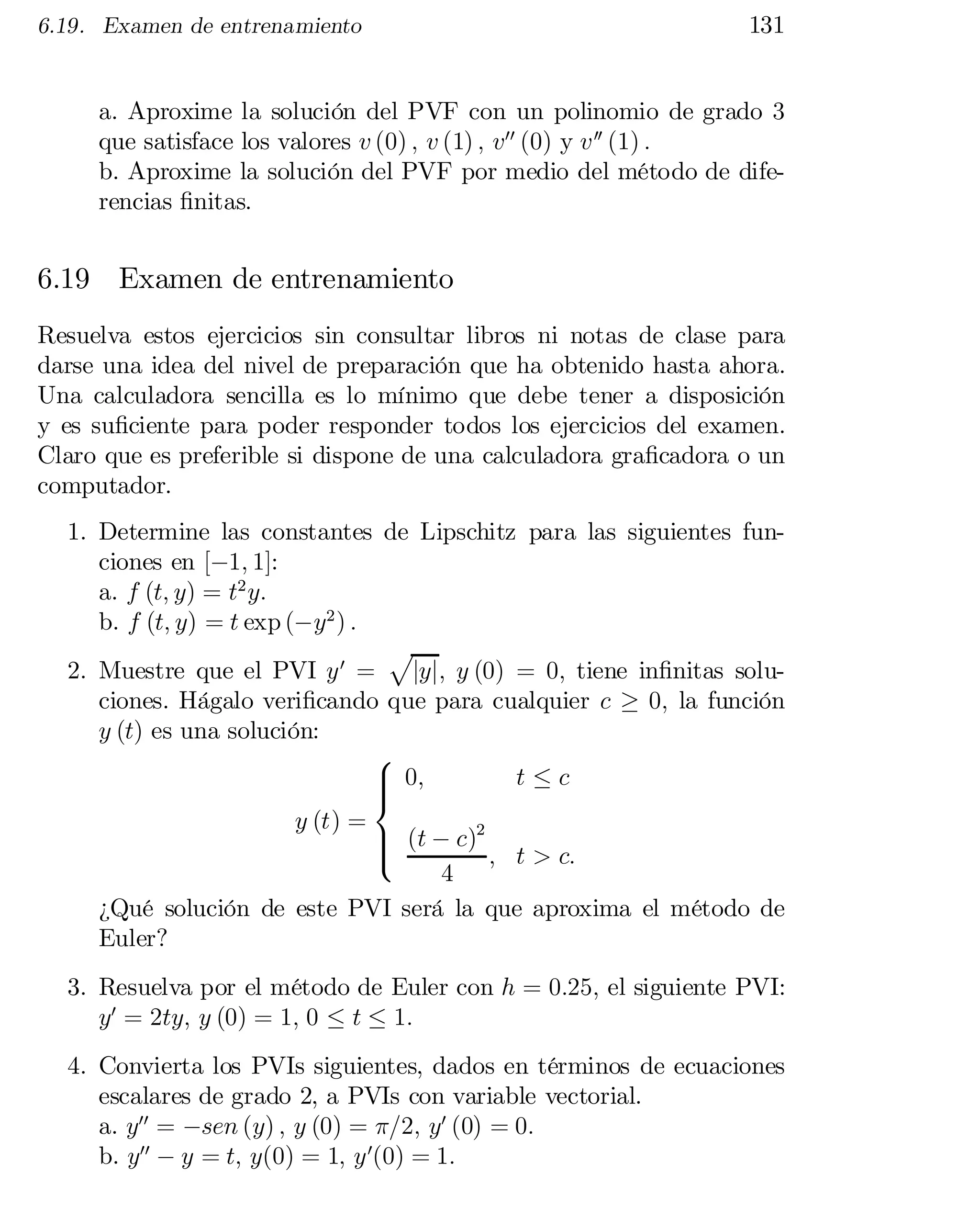 6.19. Examen de entrenamiento

131

a. Aproxime la solución del PVF con un polinomio de grado 3
que satisface los valores v (0) ; v (1) ; v00 (0) y v 00 (1) :
b. Aproxime la solución del PVF por medio del método de dife­
rencias …nitas.

6.19 Examen de entrenamiento
Resuelva estos ejercicios sin consultar libros ni notas de clase para
darse una idea del nivel de preparación que ha obtenido hasta ahora.
Una calculadora sencilla es lo mínimo que debe tener a disposición
y es su…ciente para poder responder todos los ejercicios del examen.
Claro que es preferible si dispone de una calculadora gra…cadora o un
computador.
1. Determine las constantes de Lipschitz para las siguientes fun­
ciones en [¡1; 1]:
a. f (t; y) = t2 y:
b. f (t; y) = t exp (¡y2 ) :
p
2. Muestre que el PVI y 0 = jyj; y (0) = 0; tiene in…nitas solu­
ciones. Hágalo veri…cando que para cualquier c ¸ 0; la función
y (t) es una solución:
8
> 0;
t·c
>
<
y (t) =
> (t ¡ c)2
>
:

; t > c:
4
¿Qué solución de este PVI será la que aproxima el método de
Euler?
3. Resuelva por el método de Euler con h = 0:25; el siguiente PVI:
y0 = 2ty; y (0) = 1; 0 · t · 1:
4. Convierta los PVIs siguientes, dados en términos de ecuaciones
escalares de grado 2, a PVIs con variable vectorial.
a. y00 = ¡sen (y) ; y (0) = ¼=2; y0 (0) = 0:
b. y00 ¡ y = t; y(0) = 1; y 0(0) = 1:

 