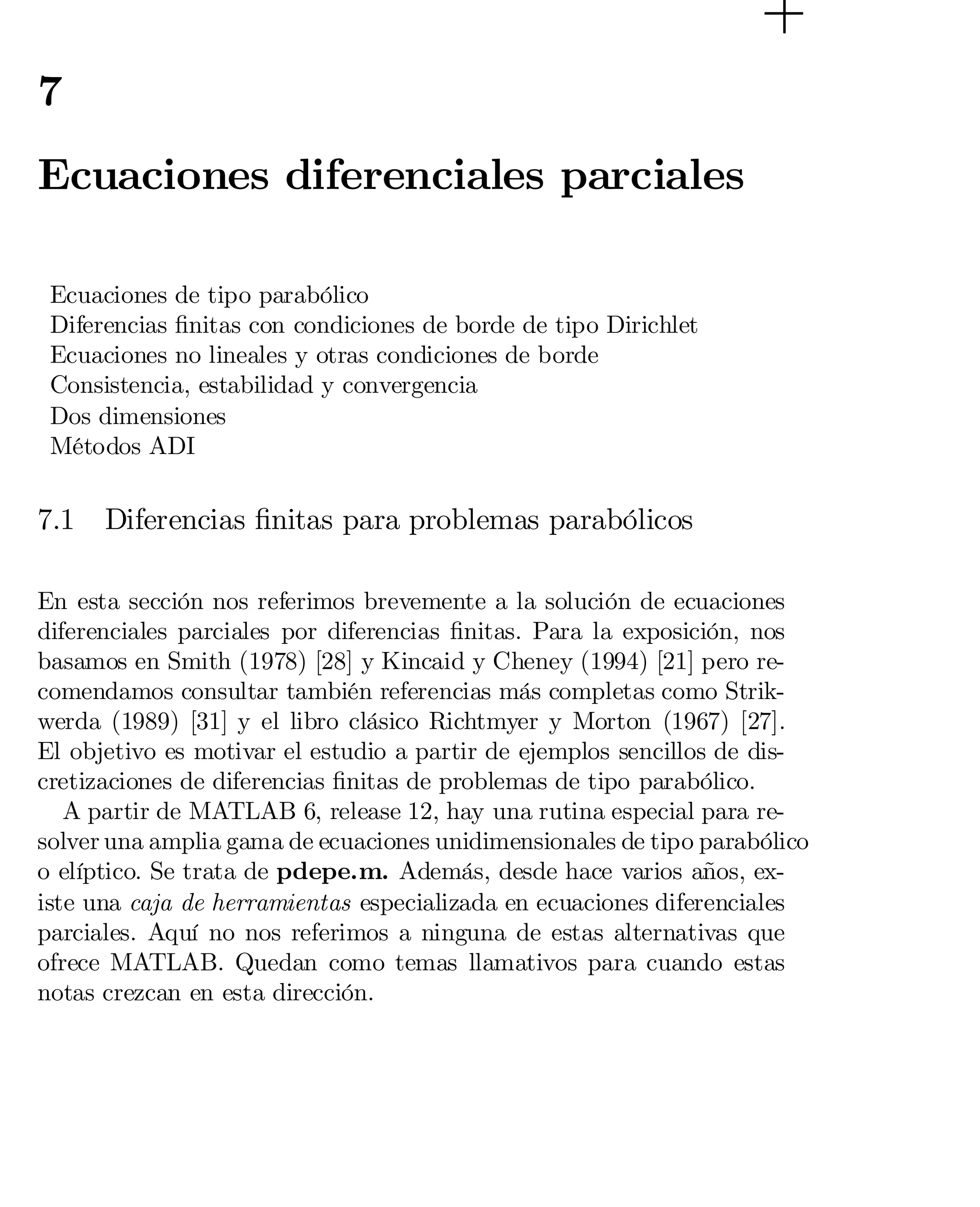 7

Ecuaciones diferenciales parciales
Ecuaciones de tipo parabólico
Diferencias …nitas con condiciones de borde de tipo Dirichlet
Ecuaciones no lineales y otras condiciones de borde
Consistencia, estabilidad y convergencia
Dos dimensiones
Métodos ADI

7.1

Diferencias …nitas para problemas parabólicos

En esta sección nos referimos brevemente a la solución de ecuaciones
diferenciales parciales por diferencias …nitas. Para la exposición, nos
basamos en Smith (1978) [28] y Kincaid y Cheney (1994) [21] pero re­
comendamos consultar también referencias más completas como Strik­
werda (1989) [31] y el libro clásico Richtmyer y Morton (1967) [27].
El objetivo es motivar el estudio a partir de ejemplos sencillos de dis­
cretizaciones de diferencias …nitas de problemas de tipo parabólico.
A partir de MATLAB 6, release 12, hay una rutina especial para re­
solver una amplia gama de ecuaciones unidimensionales de tipo parabólico
o elíptico. Se trata de pdepe.m. Además, desde hace varios años, ex­
iste una caja de herramientas especializada en ecuaciones diferenciales
parciales. Aquí no nos referimos a ninguna de estas alternativas que
ofrece MATLAB. Quedan como temas llamativos para cuando estas
notas crezcan en esta dirección.

 