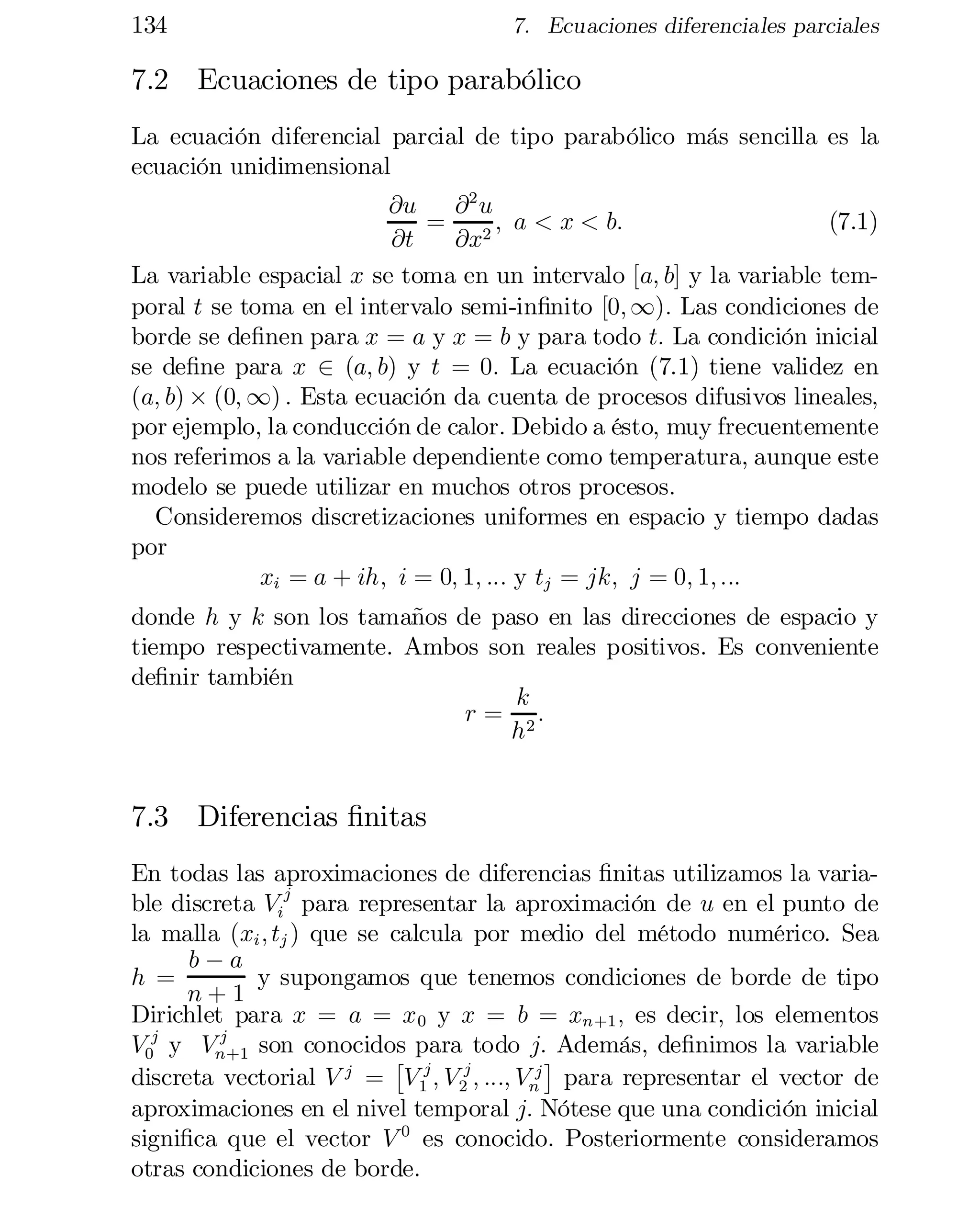 134

7. Ecuaciones diferenciales parciales

7.2 Ecuaciones de tipo parabólico
La ecuación diferencial parcial de tipo parabólico más sencilla es la
ecuación unidimensional
@u
@2 u
= 2 ; a < x < b:
(7.1)
@t
@x
La variable espacial x se toma en un intervalo [a; b] y la variable tem­
poral t se toma en el intervalo semi-in…nito [0; 1): Las condiciones de
borde se de…nen para x = a y x = b y para todo t: La condición inicial
se de…ne para x 2 (a; b) y t = 0: La ecuación (7.1) tiene validez en
(a; b) £ (0; 1) : Esta ecuación da cuenta de procesos difusivos lineales,
por ejemplo, la conducción de calor. Debido a ésto, muy frecuentemente
nos referimos a la variable dependiente como temperatura, aunque este
modelo se puede utilizar en muchos otros procesos.
Consideremos discretizaciones uniformes en espacio y tiempo dadas
por
xi = a + ih; i = 0; 1; ::: y tj = jk; j = 0; 1; :::
donde h y k son los tamaños de paso en las direcciones de espacio y
tiempo respectivamente. Ambos son reales positivos. Es conveniente
de…nir también
k
r = 2:
h

7.3 Diferencias …nitas
En todas las aproximaciones de diferencias …nitas utilizamos la varia­
j
ble discreta Vi para representar la aproximación de u en el punto de
la malla (xi ; tj ) que se calcula por medio del método numérico. Sea
b¡a
h =
y supongamos que tenemos condiciones de borde de tipo
n+1
Dirichlet para x = a = x 0 y x = b = xn+1 ; es decir, los elementos
j
V0j y Vn +1 son conocidos para todo j:¤ Además, de…nimos la variable
£
discreta vectorial V j = V 1j ; V 2j ; :::; Vnj para representar el vector de
aproximaciones en el nivel temporal j: Nótese que una condición inicial
signi…ca que el vector V 0 es conocido. Posteriormente consideramos
otras condiciones de borde.

 