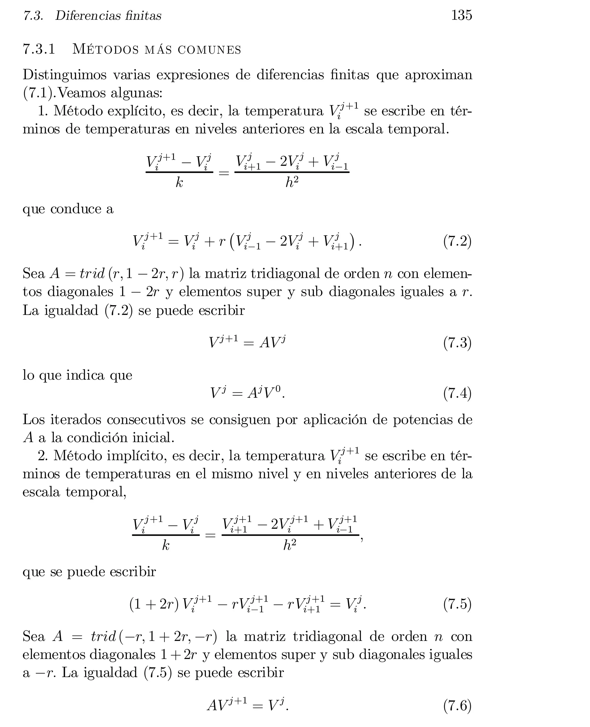 135

7.3. Diferencias …nitas

7.3.1

Métodos más comunes

Distinguimos varias expresiones de diferencias …nitas que aproximan
(7.1).Veamos algunas:
1. Método explícito, es decir, la temperatura Vij +1 se escribe en tér­
minos de temperaturas en niveles anteriores en la escala temporal.
j
Vi+1 ¡ 2Vij + Vij 1
V ij+1 ¡ Vij
¡
=
k
h2

que conduce a
¡ j
¢
j
V ij +1 = Vij + r Vi¡1 ¡ 2Vij + Vi+1 :

(7.2)

Sea A = trid (r; 1 ¡ 2r; r) la matriz tridiagonal de orden n con elemen­
tos diagonales 1 ¡ 2r y elementos super y sub diagonales iguales a r:
La igualdad (7.2) se puede escribir
V j +1 = AV j

(7.3)

V j = Aj V 0 :

(7.4)

lo que indica que
Los iterados consecutivos se consiguen por aplicación de potencias de
A a la condición inicial.
2. Método implícito, es decir, la temperatura Vij +1 se escribe en tér­
minos de temperaturas en el mismo nivel y en niveles anteriores de la
escala temporal,
V j+1 ¡ 2V ij+1 + V ij+1
V ij +1 ¡ Vij
¡1
;
= i+1
k
h2
que se puede escribir
j +1
(1 + 2r) V ij+1 ¡ rVij+1 ¡ rVi+1 = Vij :
¡1

(7.5)

Sea A = trid (¡r; 1 + 2r; ¡r) la matriz tridiagonal de orden n con
elementos diagonales 1 + 2r y elementos super y sub diagonales iguales
a ¡r: La igualdad (7.5) se puede escribir
AV j +1 = V j :

(7.6)

 
