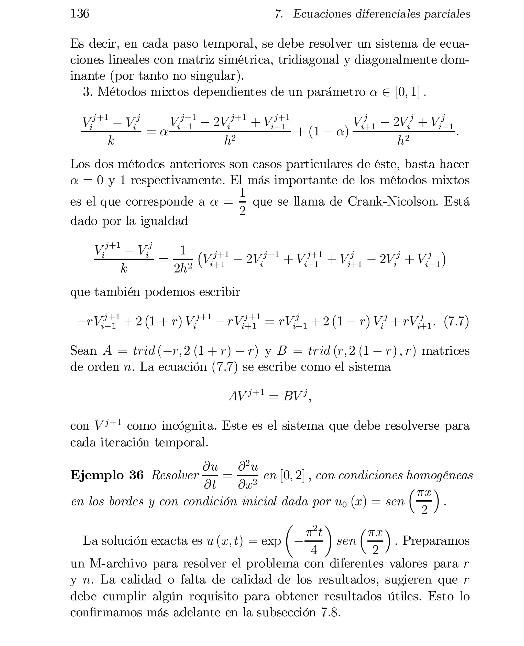 136

7. Ecuaciones diferenciales parciales

Es decir, en cada paso temporal, se debe resolver un sistema de ecua­
ciones lineales con matriz simétrica, tridiagonal y diagonalmente dom­
inante (por tanto no singular).
3. Métodos mixtos dependientes de un parámetro ® 2 [0; 1] :
j+1
V j ¡ 2V ij + V ij 1
V j+1 ¡ 2Vij+1 + Vi¡1
Vij +1 ¡ Vij
¡
+ (1 ¡ ®) i+1
:
= ® i+1
k
h2
h2

Los dos métodos anteriores son casos particulares de éste, basta hacer
® = 0 y 1 respectivamente. El más importante de los métodos mixtos
1
es el que corresponde a ® = que se llama de Crank-Nicolson. Está
2
dado por la igualdad
¢
Vij+1 ¡ V ij
1 ¡ j+1
j
= 2 Vi+1 ¡ 2Vij+1 + V ij+1 + Vi+1 ¡ 2V ij + Vij 1
¡1
¡
k
2h

que también podemos escribir

j +1
j +1
j
¡rVi¡1 + 2 (1 + r) Vij+1 ¡ rVi+1 = rV ij 1 + 2 (1 ¡ r) Vij + rV i+1 : (7.7)
¡

Sean A = trid (¡r; 2 (1 + r) ¡ r) y B = trid (r; 2 (1 ¡ r) ; r) matrices
de orden n: La ecuación (7.7) se escribe como el sistema
AV j +1 = BV j ;
con V j +1 como incógnita. Este es el sistema que debe resolverse para
cada iteración temporal.
@u @ 2 u
= 2 en [0; 2] ; con condiciones homogéneas
@t
@x
³ ¼x ´
en los bordes y con condición inicial dada por u0 (x) = sen
:
2
µ 2 ¶
³ ¼x ´
¼t
La solución exacta es u (x; t) = exp ¡
sen
: Preparamos
4
2
un M-archivo para resolver el problema con diferentes valores para r
y n: La calidad o falta de calidad de los resultados, sugieren que r
debe cumplir algún requisito para obtener resultados útiles. Esto lo
con…rmamos más adelante en la subsección 7.8.
Ejemplo 36 Resolver

 
