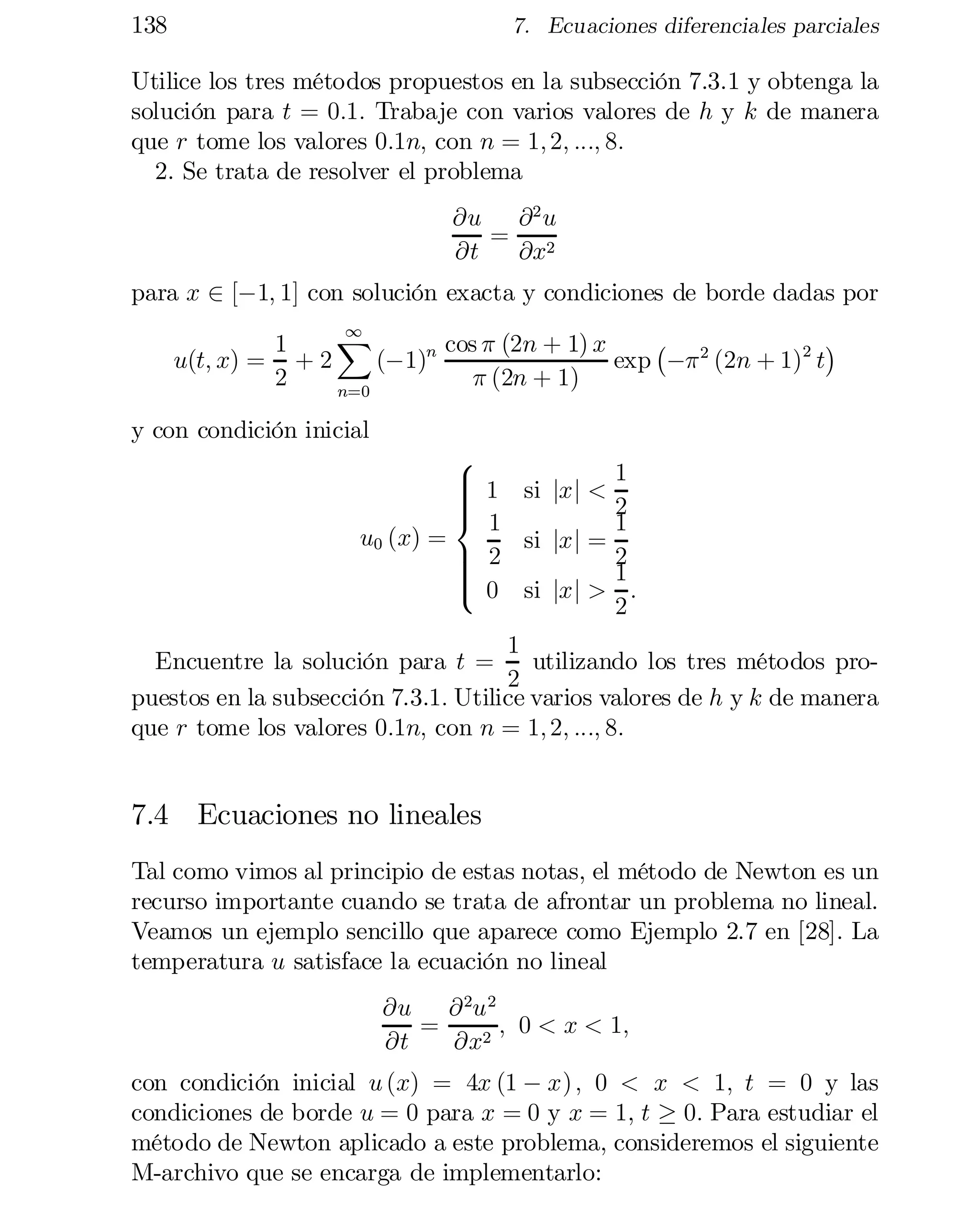 138

7. Ecuaciones diferenciales parciales

Utilice los tres métodos propuestos en la subsección 7.3.1 y obtenga la
solución para t = 0:1: Trabaje con varios valores de h y k de manera
que r tome los valores 0:1n; con n = 1; 2; :::; 8:
2. Se trata de resolver el problema
@u @ 2 u
= 2
@t
@x
para x 2 [¡1; 1] con solución exacta y condiciones de borde dadas por
1
X
¡

¢
1
cos ¼ (2n + 1) x
u(t; x) = + 2
(¡1)n
exp ¡¼ 2 (2n + 1)2 t
2
¼ (2n + 1)
n=0

y con condición inicial

8
> 1 si jx j <
>
>
>
< 1
u0 (x) =
si jx j =
> 2
>
>
>
:
 0 si jx j >

1
2
1
2
1
:
2

1
Encuentre la solución para t =
utilizando los tres métodos pro­
2
puestos en la subsección 7.3.1: Utilice varios valores de h y k de manera
que r tome los valores 0:1n; con n = 1; 2; :::; 8:

7.4 Ecuaciones no lineales
Tal como vimos al principio de estas notas, el método de Newton es un
recurso importante cuando se trata de afrontar un problema no lineal.
Veamos un ejemplo sencillo que aparece como Ejemplo 2.7 en [28]. La
temperatura u satisface la ecuación no lineal
@u @ 2u 2
=
; 0 < x < 1;
@t
@x2
con condición inicial u (x) = 4x (1 ¡ x) ; 0 < x < 1; t = 0 y las
condiciones de borde u = 0 para x = 0 y x = 1, t ¸ 0: Para estudiar el
método de Newton aplicado a este problema, consideremos el siguiente
M-archivo que se encarga de implementarlo:

 