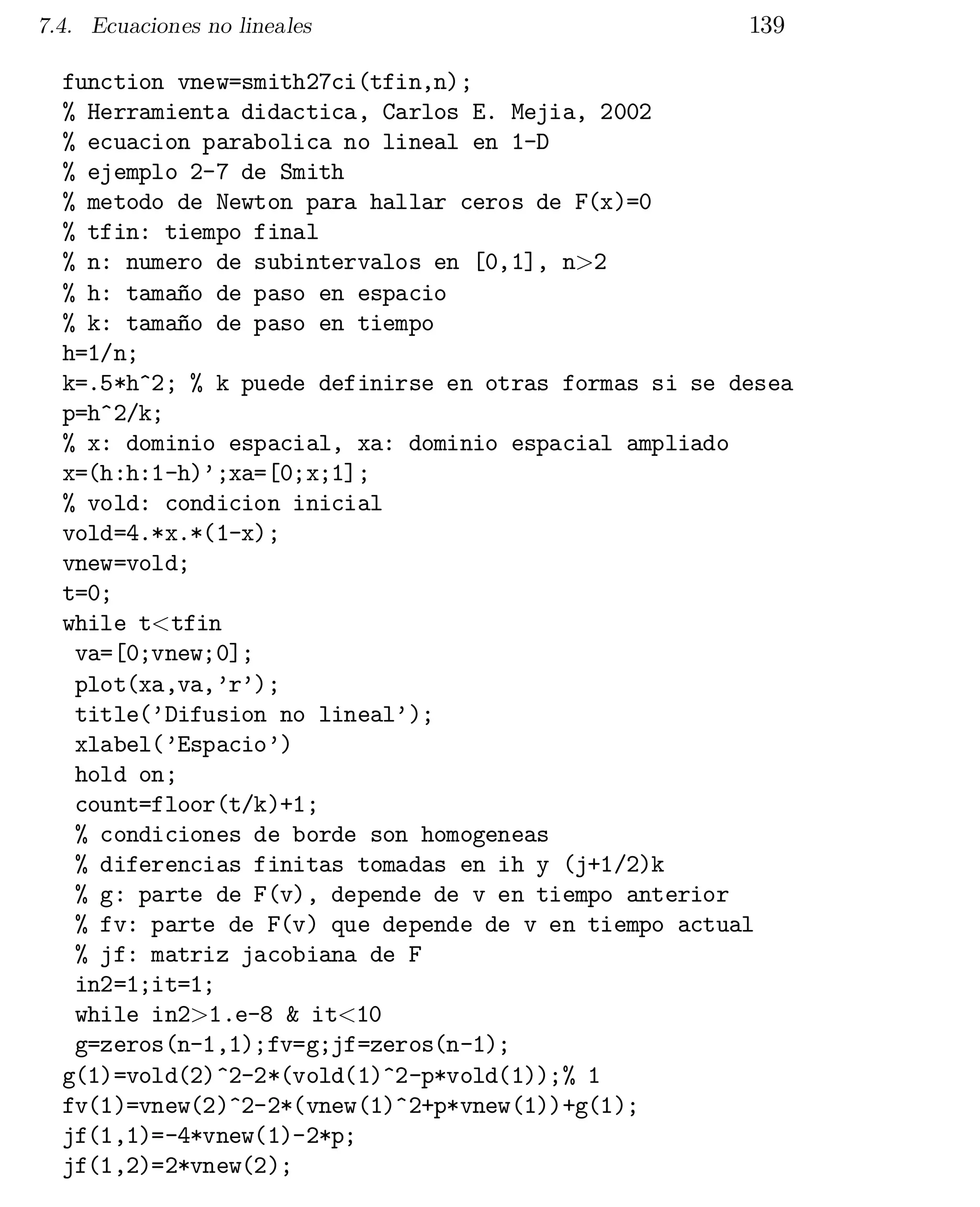 7.4. Ecuaciones no lineales

139

function vnew=smith27ci(tfin,n);
% Herramienta didactica, Carlos E. Mejia, 2002
% ecuacion parabolica no lineal en 1-D
% ejemplo 2-7 de Smith
% metodo de Newton para hallar ceros de F(x)=0
% tfin: tiempo final
% n: numero de subintervalos en [0,1], n>2
% h: tamaño de paso en espacio
% k: tamaño de paso en tiempo
h=1/n;
k=.5*h^2; % k puede definirse en otras formas si se desea
p=h^2/k;
% x: dominio espacial, xa: dominio espacial ampliado
x=(h:h:1-h)’;xa=[0;x;1];
% vold: condicion inicial
vold=4.*x.*(1-x);
vnew=vold;
t=0;
while t<tfin
va=[0;vnew;0];

plot(xa,va,’r’);

title(’Difusion no lineal’);

xlabel(’Espacio’)

hold on;

count=floor(t/k)+1;

% condiciones de borde son homogeneas

% diferencias finitas tomadas en ih y (j+1/2)k

% g: parte de F(v), depende de v en tiempo anterior

% fv: parte de F(v) que depende de v en tiempo actual

% jf: matriz jacobiana de F

in2=1;it=1;

while in2>1.e-8 & it<10

g=zeros(n-1,1);fv=g;jf=zeros(n-1);

g(1)=vold(2)^2-2*(vold(1)^2-p*vold(1));% 1

fv(1)=vnew(2)^2-2*(vnew(1)^2+p*vnew(1))+g(1);

jf(1,1)=-4*vnew(1)-2*p;

jf(1,2)=2*vnew(2);


 