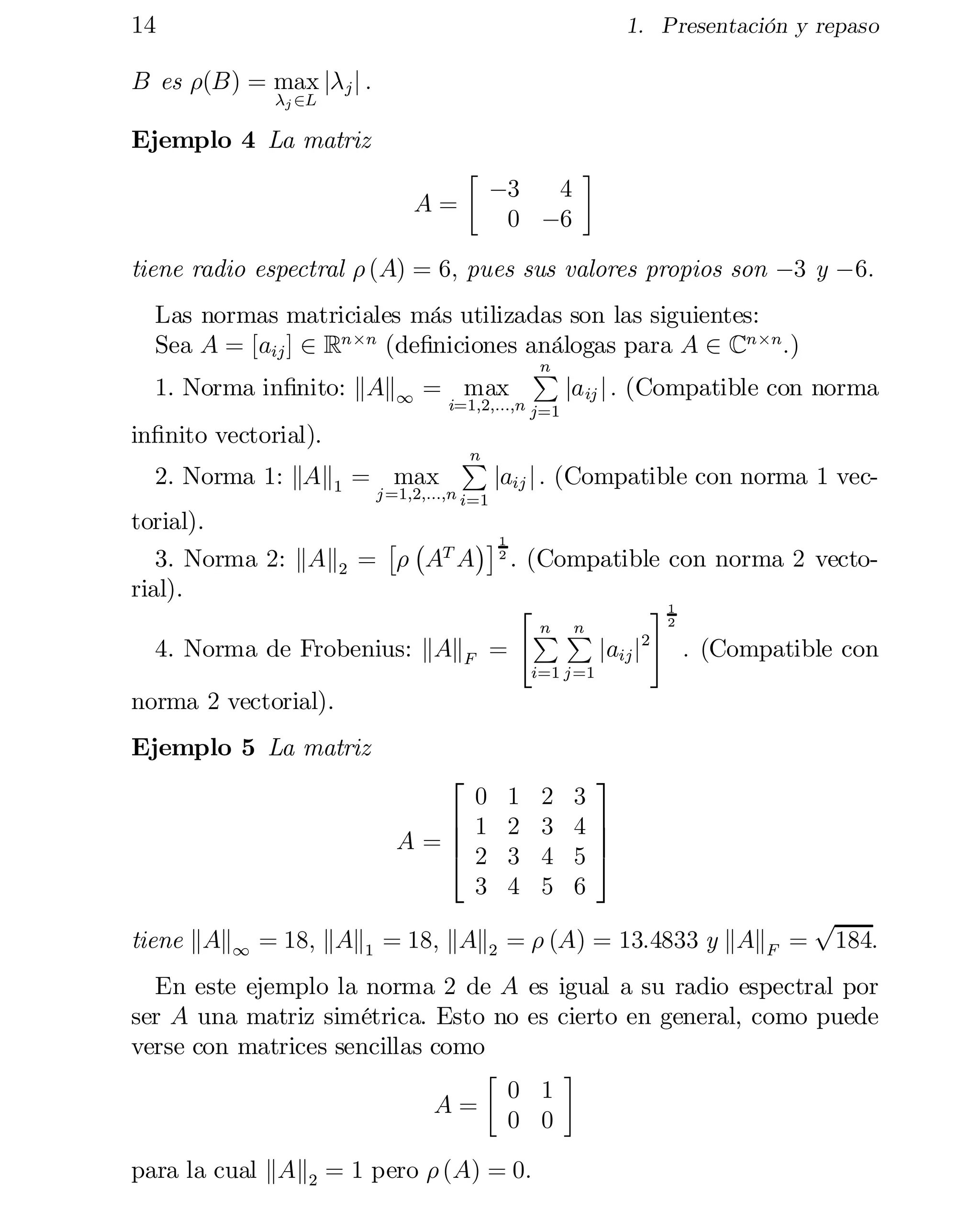 14

1. Presentación y repaso

B es ½(B) = max j¸ j j :
¸j 2L

Ejemplo 4 La matriz
·


A=

¡3
4
0 ¡6

¸


tiene radio espectral ½ (A) = 6; pues sus valores propios son ¡3 y ¡6:
Las normas matriciales más utilizadas son las siguientes:
Sea A = [aij ] 2 Rn£n (de…niciones análogas para A 2 Cn£n :)
n
P
ja ij j : (Compatible con norma
1. Norma in…nito: kAk1 = max
i=1;2;:::;n j=1

in…nito vectorial).

2. Norma 1: kAk1 = max

n
P

j =1;2;:::;n i=1

jaij j : (Compatible con norma 1 vec­

torial).
£ ¡

¢¤ 1
3. Norma 2: kAk2 = ½
 AT A 2 . (Compatible con norma 2 vecto­
rial).
1
#
2
"
n n
PP
jaij j2 : (Compatible con
4. Norma de Frobenius: kAkF =
i=1 j =1

norma 2 vectorial).

Ejemplo 5 La matriz
2

0
6 1
A =
6
4
 2
3

1
2
3
4

2
3
4
5

3
3

4
 7
7
5
 5

6


tiene kAk1 = 18; kAk1 = 18; kAk2 = ½ (A) = 13:4833 y kAkF =
En este ejemplo la norma 2 de A
ser A una matriz simétrica. Esto no
verse con matrices sencillas como
·

0
A=
0

p

184:

es igual a su radio espectral por
es cierto en general, como puede

para la cual kAk2 = 1 pero ½ (A) = 0:

1
0

¸


 