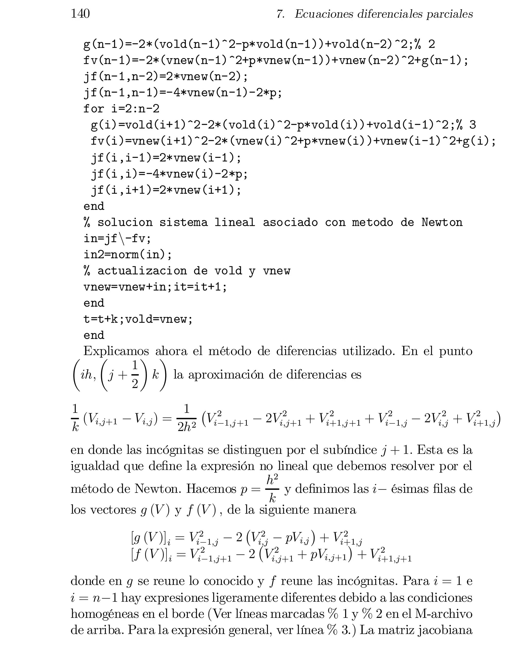 140

7. Ecuaciones diferenciales parciales

g(n-1)=-2*(vold(n-1)^2-p*vold(n-1))+vold(n-2)^2;% 2

fv(n-1)=-2*(vnew(n-1)^2+p*vnew(n-1))+vnew(n-2)^2+g(n-1);

jf(n-1,n-2)=2*vnew(n-2);

jf(n-1,n-1)=-4*vnew(n-1)-2*p;

for i=2:n-2

g(i)=vold(i+1)^2-2*(vold(i)^2-p*vold(i))+vold(i-1)^2;% 3

fv(i)=vnew(i+1)^2-2*(vnew(i)^2+p*vnew(i))+vnew(i-1)^2+g(i);

jf(i,i-1)=2*vnew(i-1);

jf(i,i)=-4*vnew(i)-2*p;

jf(i,i+1)=2*vnew(i+1);

end

% solucion sistema lineal asociado con metodo de Newton

in=jfn-fv;

in2=norm(in);

% actualizacion de vold y vnew

vnew=vnew+in;it=it+1;

end

t=t+k;vold=vnew;

end

µ Explicamos ahora el método de diferencias utilizado. En el punto
µ
¶ ¶
1
ih; j +
k la aproximación de diferencias es
2
¢
1 ¡ 2
1
2
2
2
2
(Vi;j+1 ¡ Vi;j ) = 2 Vi¡1;j +1 ¡ 2Vi;j+1 + Vi+1;j +1 + Vi2 1;j ¡ 2Vi;j + Vi+1;j
¡
k
2h

en donde las incógnitas se distinguen por el subíndice j + 1: Esta es la
igualdad que de…ne la expresión no lineal que debemos resolver por el
h2
método de Newton. Hacemos p =
y de…nimos las i¡ ésimas …las de
k
los vectores g (V ) y f (V ) ; de la siguiente manera
¡ 2
¢
2
[g (V )]i = Vi2 1;j ¡ 2 V¡ ¡ pVi;j + Vi+1;j
¡
i;j
¢
2
2
2
[f (V )]i = V i¡1;j+1 ¡ 2 Vi;j+1 + pVi;j+1 + V i+1;j+1

donde en g se reune lo conocido y f reune las incógnitas. Para i = 1 e
i = n¡1 hay expresiones ligeramente diferentes debido a las condiciones
homogéneas en el borde (Ver líneas marcadas % 1 y % 2 en el M-archivo
de arriba. Para la expresión general, ver línea % 3.) La matriz jacobiana

 