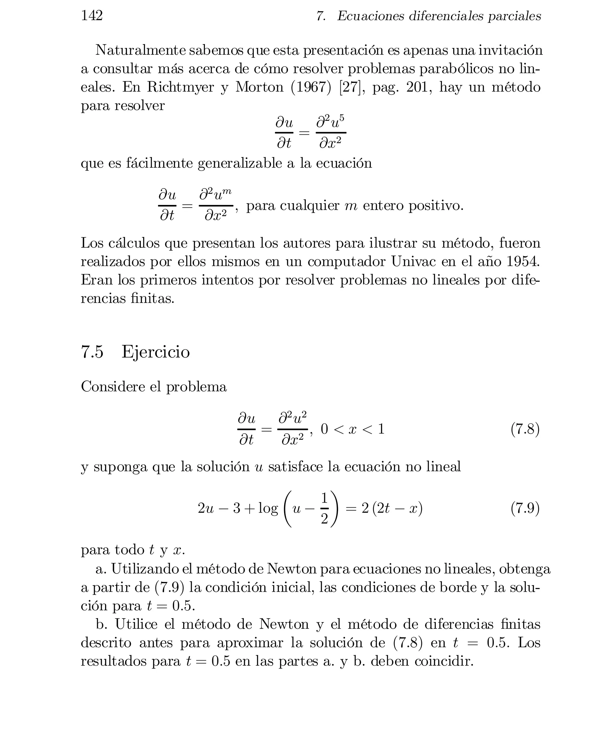 142

7. Ecuaciones diferenciales parciales

Naturalmente sabemos que esta presentación es apenas una invitación
a consultar más acerca de cómo resolver problemas parabólicos no lin­
eales. En Richtmyer y Morton (1967) [27], pag. 201, hay un método
para resolver
@u @ 2 u5
=
@t
@x2
que es fácilmente generalizable a la ecuación
@u @ 2 um
=
; para cualquier m entero positivo.
@t
@x2
Los cálculos que presentan los autores para ilustrar su método, fueron
realizados por ellos mismos en un computador Univac en el año 1954.
Eran los primeros intentos por resolver problemas no lineales por dife­
rencias …nitas.

7.5 Ejercicio
Considere el problema
@u @ 2 u2
=
; 0 <x<1
@t
@x2
y suponga que la solución u satisface la ecuación no lineal
µ
¶
1
2u ¡ 3 + log u ¡
= 2 (2t ¡ x)
2

(7.8)

(7.9)

para todo t y x:
a. Utilizando el método de Newton para ecuaciones no lineales, obtenga
a partir de (7.9) la condición inicial, las condiciones de borde y la solu­
ción para t = 0:5.
b. Utilice el método de Newton y el método de diferencias …nitas
descrito antes para aproximar la solución de (7.8) en t = 0:5: Los
resultados para t = 0:5 en las partes a. y b. deben coincidir.

 