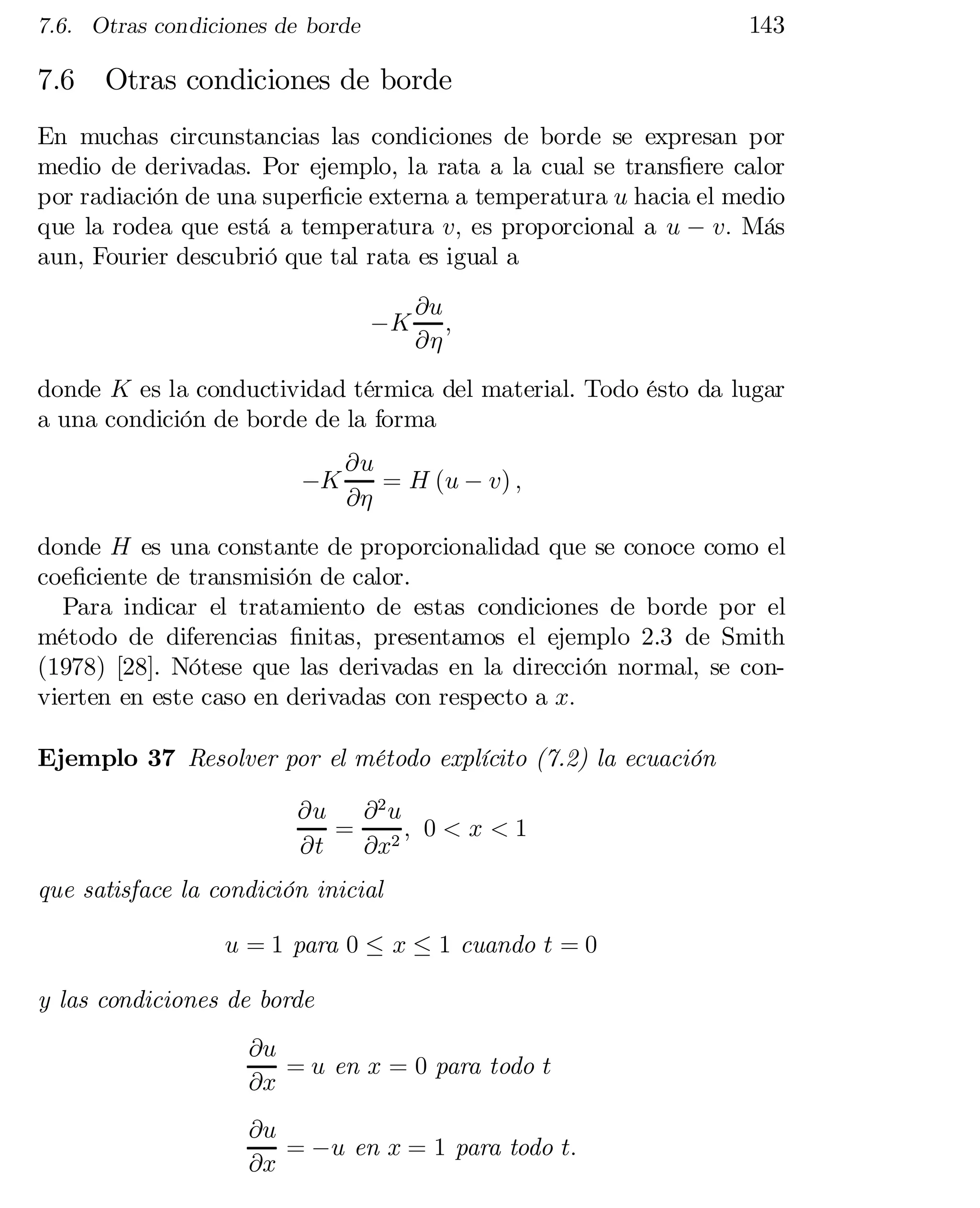 143

7.6. Otras condiciones de borde

7.6

Otras condiciones de borde

En muchas circunstancias las condiciones de borde se expresan por
medio de derivadas. Por ejemplo, la rata a la cual se trans…ere calor
por radiación de una super…cie externa a temperatura u hacia el medio
que la rodea que está a temperatura v; es proporcional a u ¡ v: Más
aun, Fourier descubrió que tal rata es igual a
¡K

@u
;
@´

donde K es la conductividad térmica del material. Todo ésto da lugar
a una condición de borde de la forma
¡K

@u
= H (u ¡ v) ;
@´

donde H es una constante de proporcionalidad que se conoce como el
coe…ciente de transmisión de calor.
Para indicar el tratamiento de estas condiciones de borde por el
método de diferencias …nitas, presentamos el ejemplo 2.3 de Smith
(1978) [28]. Nótese que las derivadas en la dirección normal, se con­
vierten en este caso en derivadas con respecto a x:
Ejemplo 37 Resolver por el método explícito (7.2) la ecuación
@u @ 2 u
= 2; 0 < x < 1
@t
@x
que satisface la condición inicial
u = 1 para 0 · x · 1 cuando t = 0
y las condiciones de borde
@u
= u en x = 0 para todo t
@x
@u
= ¡u en x = 1 para todo t:
@x

 
