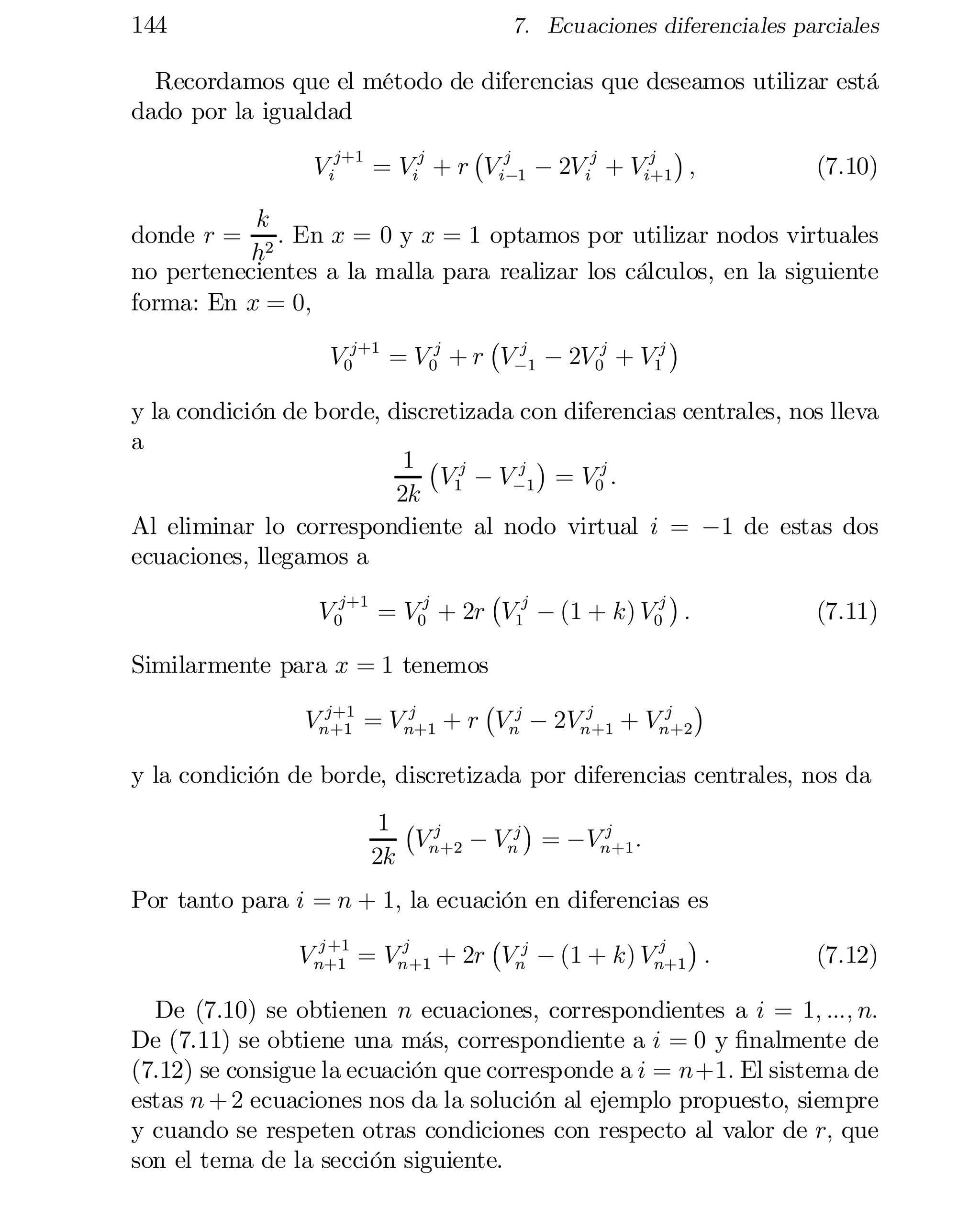 144

7. Ecuaciones diferenciales parciales

Recordamos que el método de diferencias que deseamos utilizar está
dado por la igualdad
¡

j ¢
V ij+1 = Vij + r Vij 1 ¡ 2V ij + Vi+1 ;
(7.10)
¡

k
donde r = 2 : En x = 0 y x = 1 optamos por utilizar nodos virtuales
h
no pertenecientes a la malla para realizar los cálculos, en la siguiente
forma: En x = 0;
¢
¡ j
V0j+1 = V 0j + r V¡1 ¡ 2V 0j + V1j

y la condición de borde, discretizada con diferencias centrales, nos lleva
a
¢
1 ¡ j
j
V1 ¡ V¡1 = V0j :
2k
Al eliminar lo correspondiente al nodo virtual i = ¡1 de estas dos
ecuaciones, llegamos a
¡
¢
V 0j+1 = V0j + 2r V1j ¡ (1 + k) V0j :
(7.11)
Similarmente para x = 1 tenemos
¢
¡
j+1
j
j
j
Vn+1 = V n+1 + r Vnj ¡ 2Vn+1 + Vn+2

y la condición de borde, discretizada por diferencias centrales, nos da
¢
1 ¡ j
j
Vn +2 ¡ Vnj = ¡Vn +1 :
2k

Por tanto para i = n + 1; la ecuación en diferencias es
¡
j +1
j
j ¢
V n+1 = Vn+1 + 2r Vnj ¡ (1 + k) Vn+1 :

(7.12)

De (7.10) se obtienen n ecuaciones, correspondientes a i = 1; :::; n:
De (7.11) se obtiene una más, correspondiente a i = 0 y …nalmente de
(7.12) se consigue la ecuación que corresponde a i = n+1: El sistema de
estas n + 2 ecuaciones nos da la solución al ejemplo propuesto, siempre
y cuando se respeten otras condiciones con respecto al valor de r; que
son el tema de la sección siguiente.

 