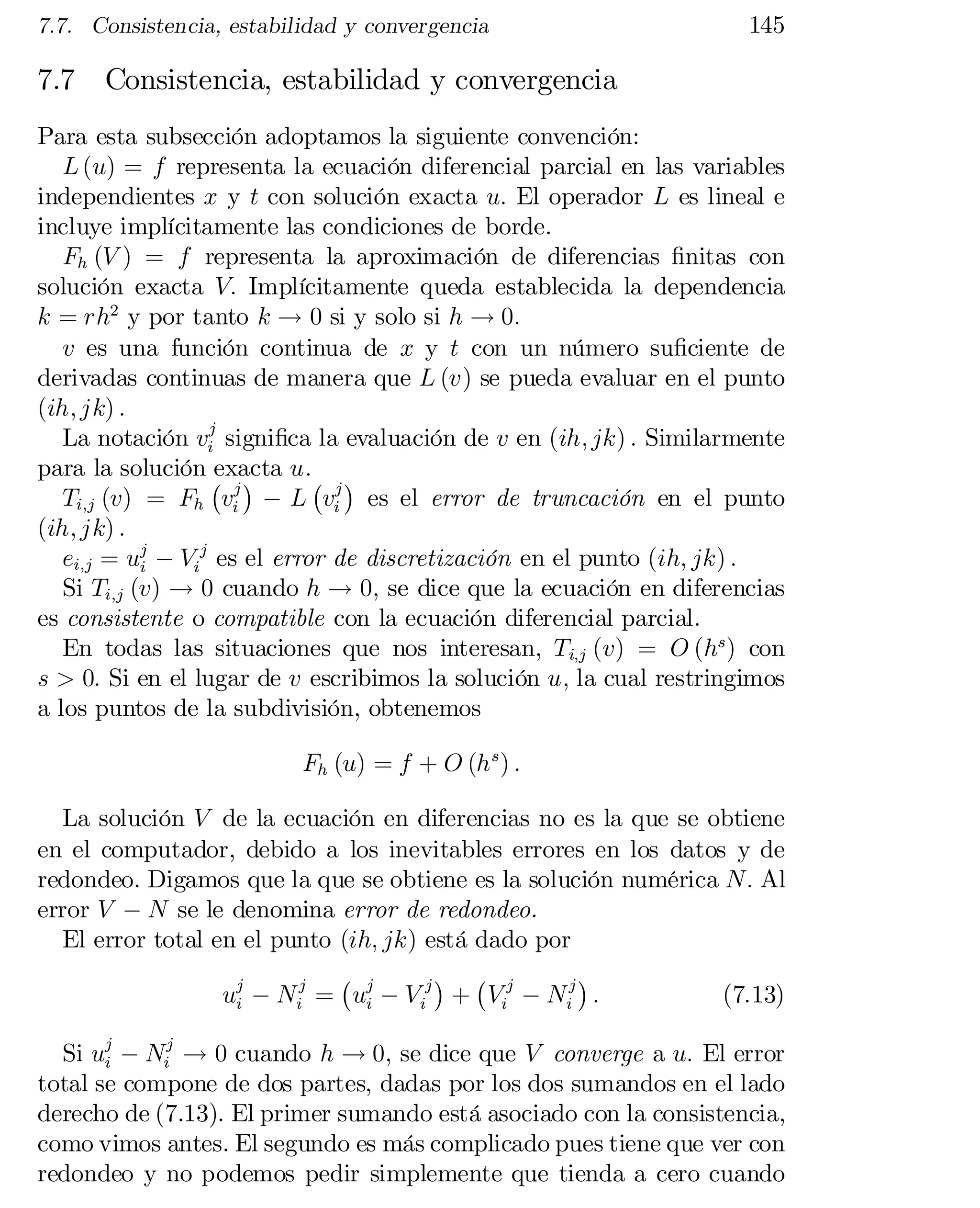 7.7. Consistencia, estabilidad y convergencia

7.7

145

Consistencia, estabilidad y convergencia

Para esta subsección adoptamos la siguiente convención:
L (u) = f representa la ecuación diferencial parcial en las variables
independientes x y t con solución exacta u: El operador L es lineal e
incluye implícitamente las condiciones de borde.
Fh (V ) = f representa la aproximación de diferencias …nitas con
solución exacta V: Implícitamente queda establecida la dependencia
k = rh2 y por tanto k ! 0 si y solo si h ! 0:
v es una función continua de x y t con un número su…ciente de
derivadas continuas de manera que L (v) se pueda evaluar en el punto
(ih; jk) :
La notación vij signi…ca la evaluación de v en (ih; jk) : Similarmente
para la solución ¡ ¢ u:¡ ¢
exacta
Ti;j (v) = Fh vij ¡ L vij es el error de truncación en el punto
(ih; jk) :
ei;j = uj ¡ Vij es el error de discretización en el punto (ih; jk) :
i
Si Ti;j (v) ! 0 cuando h ! 0; se dice que la ecuación en diferencias
es consistente o compatible con la ecuación diferencial parcial.
En todas las situaciones que nos interesan, Ti;j (v) = O (hs ) con
s > 0: Si en el lugar de v escribimos la solución u; la cual restringimos
a los puntos de la subdivisión, obtenemos
Fh (u) = f + O (h s ) :
La solución V de la ecuación en diferencias no es la que se obtiene
en el computador, debido a los inevitables errores en los datos y de
redondeo. Digamos que la que se obtiene es la solución numérica N: Al
error V ¡ N se le denomina error de redondeo.
El error total en el punto (ih; jk) está dado por
¢ ¡
¢
¡
(7.13)
uj ¡ Nij = uj ¡ V ij + Vij ¡ Nij :
i
i

Si uj ¡ Nij ! 0 cuando h ! 0, se dice que V converge a u: El error
i
total se compone de dos partes, dadas por los dos sumandos en el lado
derecho de (7.13). El primer sumando está asociado con la consistencia,
como vimos antes. El segundo es más complicado pues tiene que ver con
redondeo y no podemos pedir simplemente que tienda a cero cuando

 